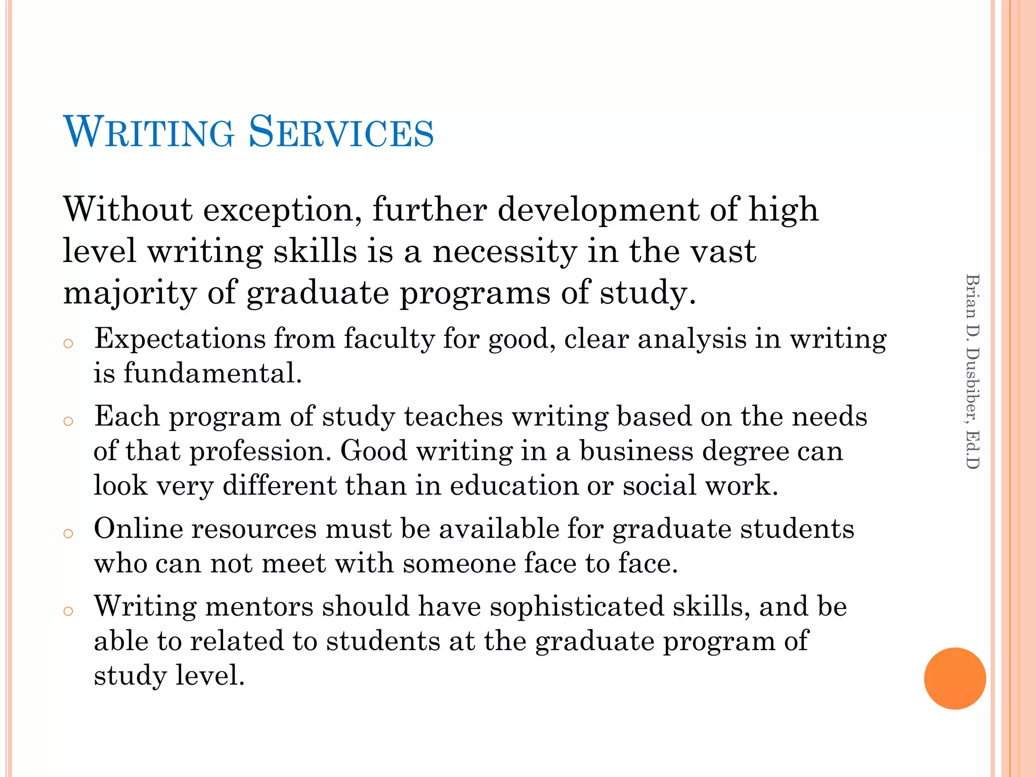 WRITING SERVICES
Without exception, further development of high
level writing skills is a necessity in the vast
majority of graduate programs of study.




                                                                    Brian D. Dusbiber, Ed.D
o   Expectations from faculty for good, clear analysis in writing
    is fundamental.
o   Each program of study teaches writing based on the needs
    of that profession. Good writing in a business degree can
    look very different than in education or social work.
o   Online resources must be available for graduate students
    who can not meet with someone face to face.
o   Writing mentors should have sophisticated skills, and be
    able to related to students at the graduate program of
    study level.
 