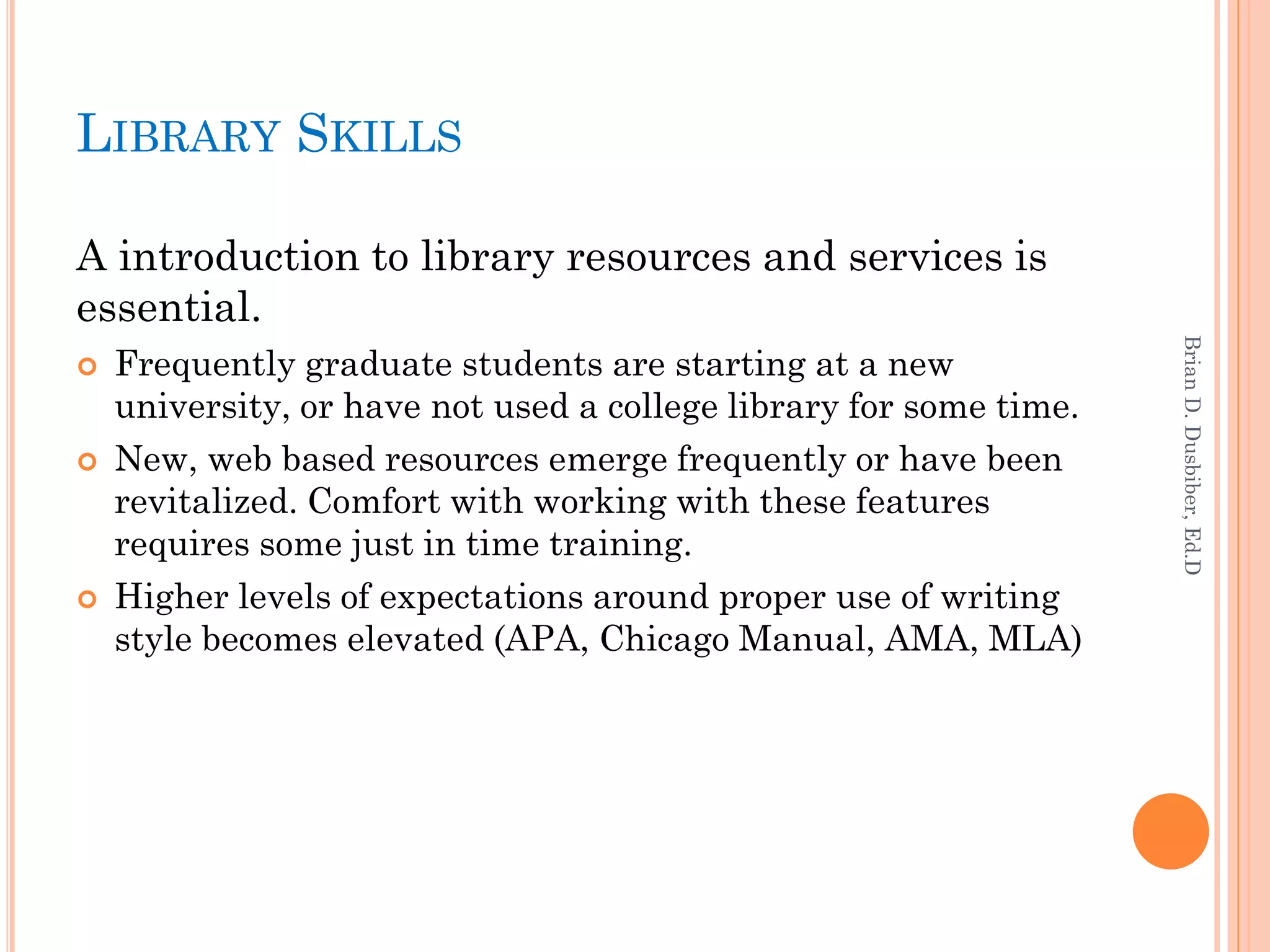 LIBRARY SKILLS

A introduction to library resources and services is
essential.




                                                                    Brian D. Dusbiber, Ed.D
   Frequently graduate students are starting at a new
    university, or have not used a college library for some time.
   New, web based resources emerge frequently or have been
    revitalized. Comfort with working with these features
    requires some just in time training.
   Higher levels of expectations around proper use of writing
    style becomes elevated (APA, Chicago Manual, AMA, MLA)
 
