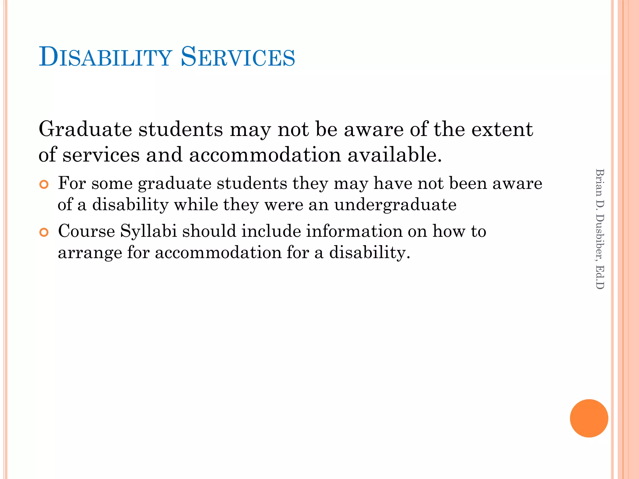 DISABILITY SERVICES

Graduate students may not be aware of the extent
of services and accommodation available.




                                                              Brian D. Dusbiber, Ed.D
   For some graduate students they may have not been aware
    of a disability while they were an undergraduate
   Course Syllabi should include information on how to
    arrange for accommodation for a disability.
 