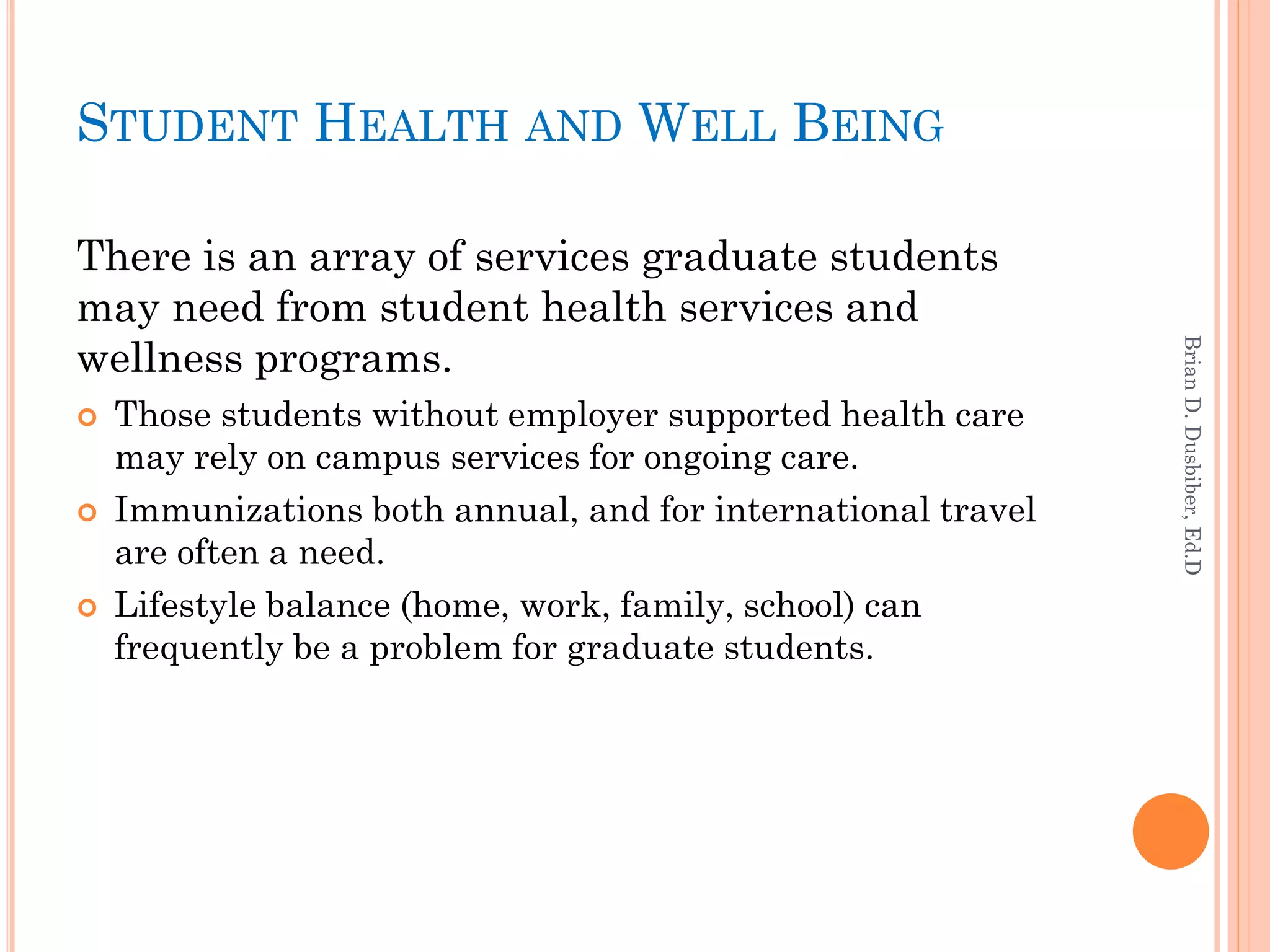 STUDENT HEALTH AND WELL BEING

There is an array of services graduate students
may need from student health services and
wellness programs.




                                                              Brian D. Dusbiber, Ed.D
   Those students without employer supported health care
    may rely on campus services for ongoing care.
   Immunizations both annual, and for international travel
    are often a need.
   Lifestyle balance (home, work, family, school) can
    frequently be a problem for graduate students.
 