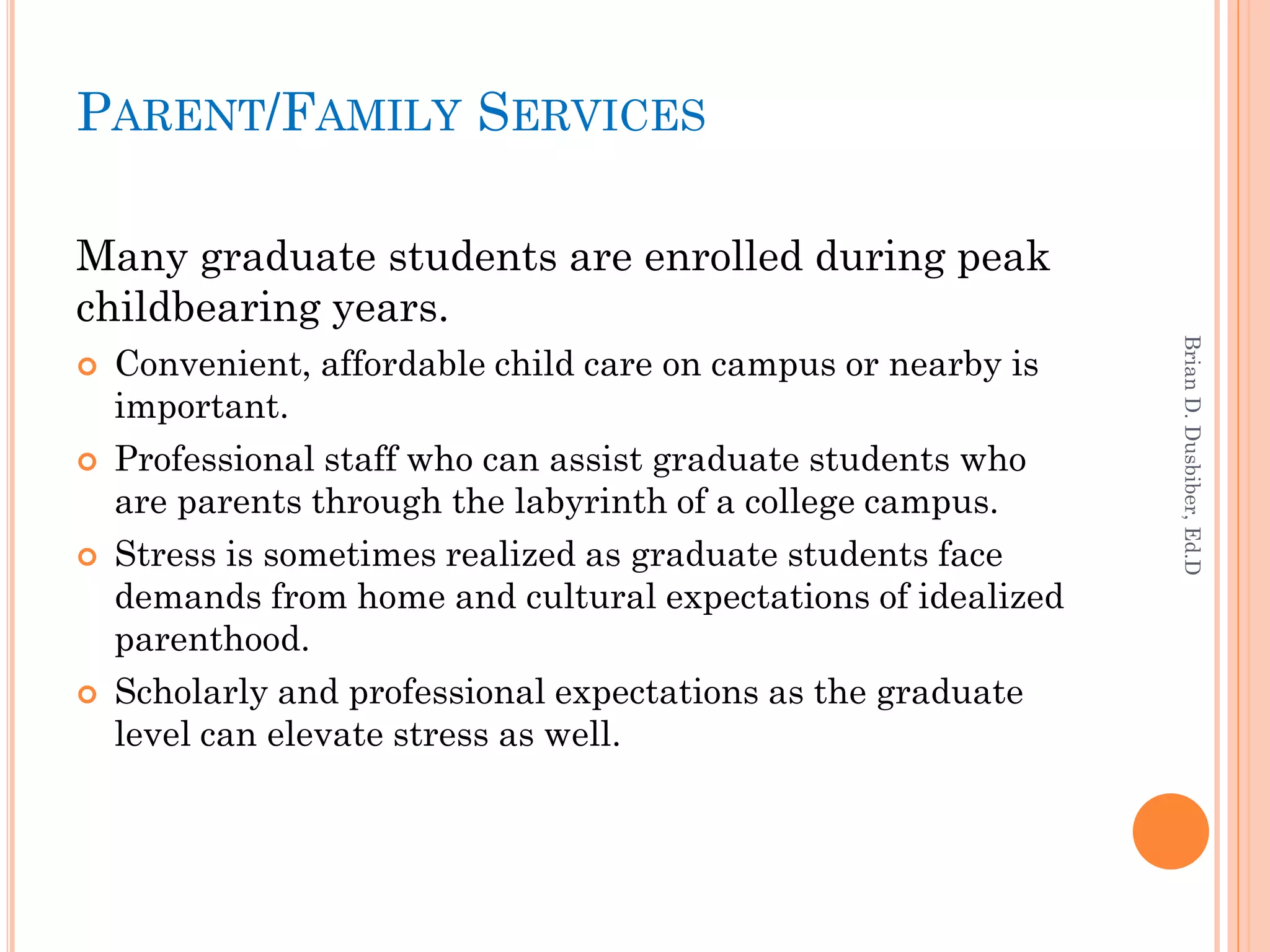 PARENT/FAMILY SERVICES

Many graduate students are enrolled during peak
childbearing years.




                                                               Brian D. Dusbiber, Ed.D
   Convenient, affordable child care on campus or nearby is
    important.
   Professional staff who can assist graduate students who
    are parents through the labyrinth of a college campus.
   Stress is sometimes realized as graduate students face
    demands from home and cultural expectations of idealized
    parenthood.
   Scholarly and professional expectations as the graduate
    level can elevate stress as well.
 