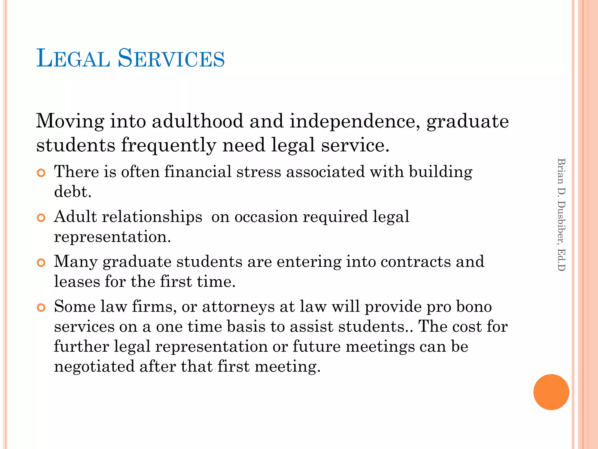 LEGAL SERVICES

Moving into adulthood and independence, graduate
students frequently need legal service.




                                                                     Brian D. Dusbiber, Ed.D
   There is often financial stress associated with building
    debt.
   Adult relationships on occasion required legal
    representation.
   Many graduate students are entering into contracts and
    leases for the first time.
   Some law firms, or attorneys at law will provide pro bono
    services on a one time basis to assist students.. The cost for
    further legal representation or future meetings can be
    negotiated after that first meeting.
 