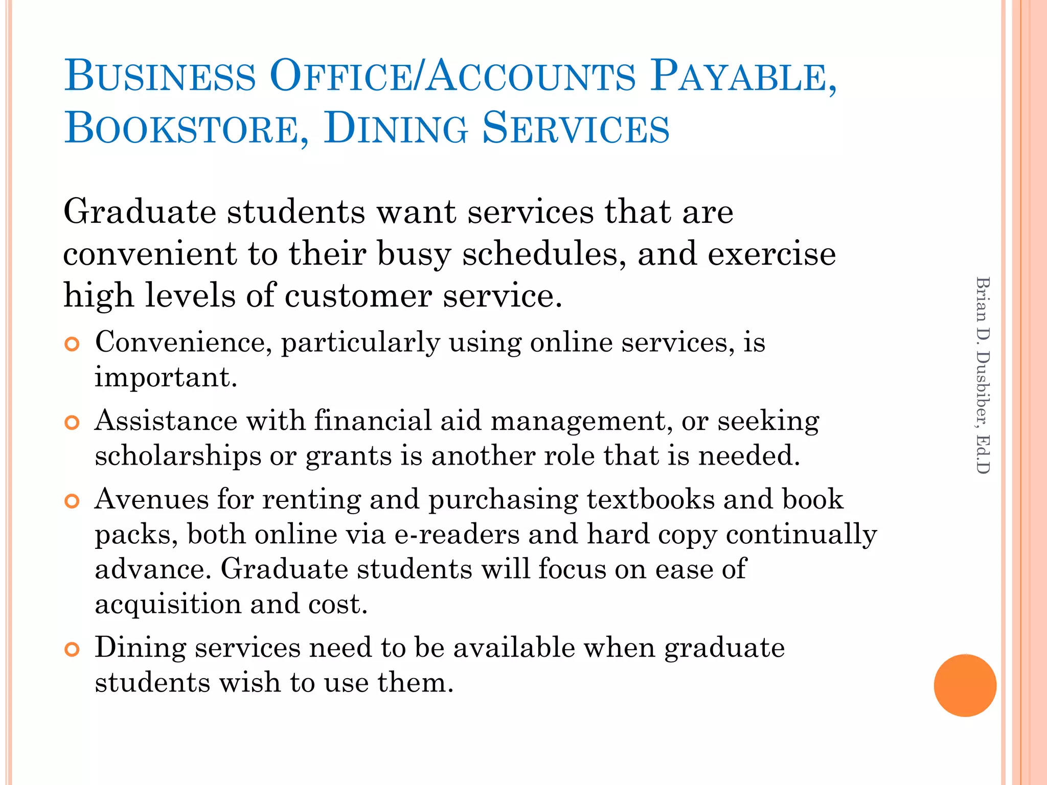 BUSINESS OFFICE/ACCOUNTS PAYABLE,
BOOKSTORE, DINING SERVICES
Graduate students want services that are
convenient to their busy schedules, and exercise
high levels of customer service.




                                                                 Brian D. Dusbiber, Ed.D
   Convenience, particularly using online services, is
    important.
   Assistance with financial aid management, or seeking
    scholarships or grants is another role that is needed.
   Avenues for renting and purchasing textbooks and book
    packs, both online via e-readers and hard copy continually
    advance. Graduate students will focus on ease of
    acquisition and cost.
   Dining services need to be available when graduate
    students wish to use them.
 