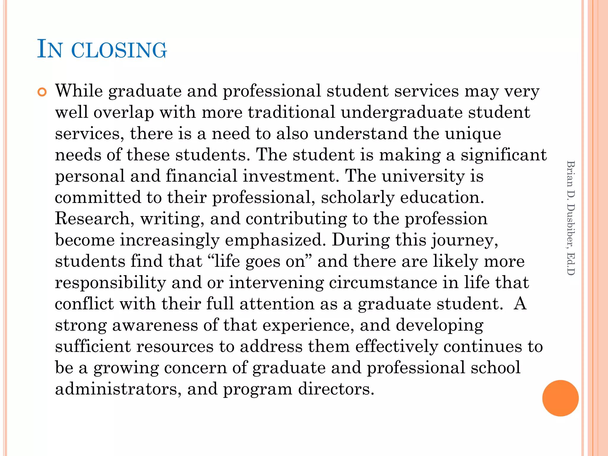 IN CLOSING
   While graduate and professional student services may very
    well overlap with more traditional undergraduate student
    services, there is a need to also understand the unique
    needs of these students. The student is making a significant




                                                                    Brian D. Dusbiber, Ed.D
    personal and financial investment. The university is
    committed to their professional, scholarly education.
    Research, writing, and contributing to the profession
    become increasingly emphasized. During this journey,
    students find that “life goes on” and there are likely more
    responsibility and or intervening circumstance in life that
    conflict with their full attention as a graduate student. A
    strong awareness of that experience, and developing
    sufficient resources to address them effectively continues to
    be a growing concern of graduate and professional school
    administrators, and program directors.
 