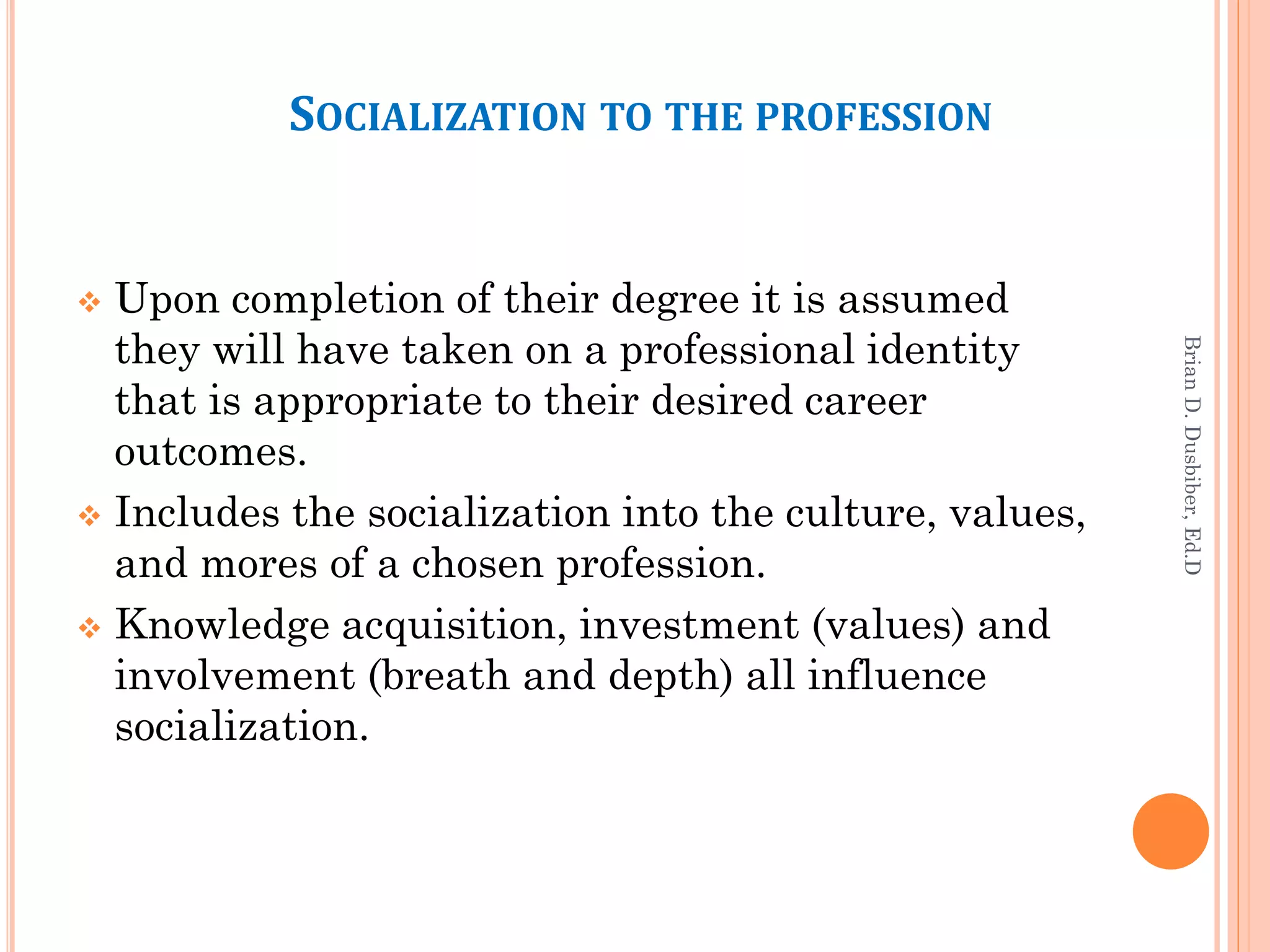 SOCIALIZATION TO THE PROFESSION


 Upon completion of their degree it is assumed
  they will have taken on a professional identity




                                                         Brian D. Dusbiber, Ed.D
  that is appropriate to their desired career
  outcomes.
 Includes the socialization into the culture, values,
  and mores of a chosen profession.
 Knowledge acquisition, investment (values) and
  involvement (breath and depth) all influence
  socialization.
 