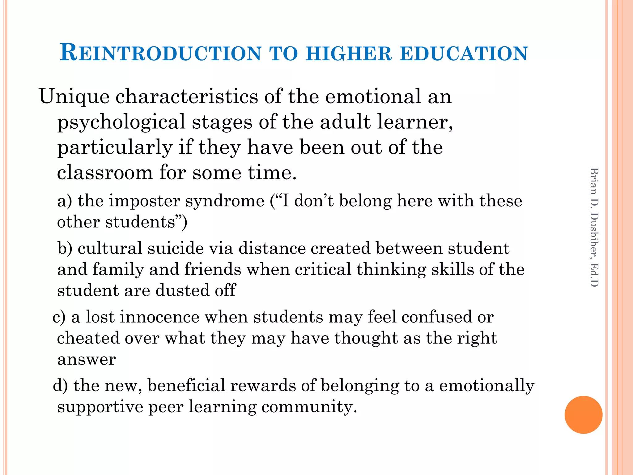 REINTRODUCTION TO HIGHER EDUCATION
Unique characteristics of the emotional an
 psychological stages of the adult learner,
 particularly if they have been out of the
 classroom for some time.




                                                                Brian D. Dusbiber, Ed.D
  a) the imposter syndrome (“I don’t belong here with these
  other students”)
  b) cultural suicide via distance created between student
  and family and friends when critical thinking skills of the
  student are dusted off
 c) a lost innocence when students may feel confused or
  cheated over what they may have thought as the right
  answer
 d) the new, beneficial rewards of belonging to a emotionally
  supportive peer learning community.
 