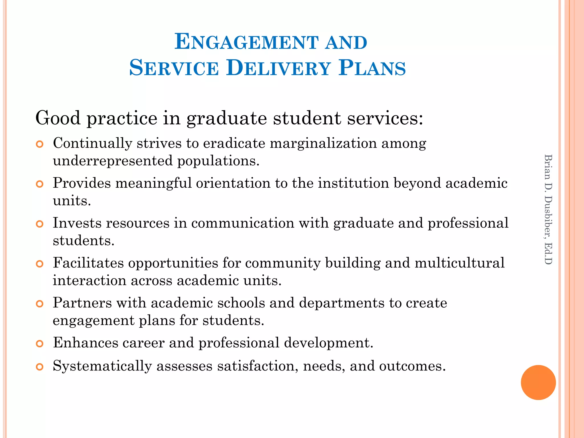 ENGAGEMENT AND
               SERVICE DELIVERY PLANS

Good practice in graduate student services:
   Continually strives to eradicate marginalization among
    underrepresented populations.




                                                                         Brian D. Dusbiber, Ed.D
   Provides meaningful orientation to the institution beyond academic
    units.
   Invests resources in communication with graduate and professional
    students.
   Facilitates opportunities for community building and multicultural
    interaction across academic units.
   Partners with academic schools and departments to create
    engagement plans for students.
   Enhances career and professional development.
   Systematically assesses satisfaction, needs, and outcomes.
 