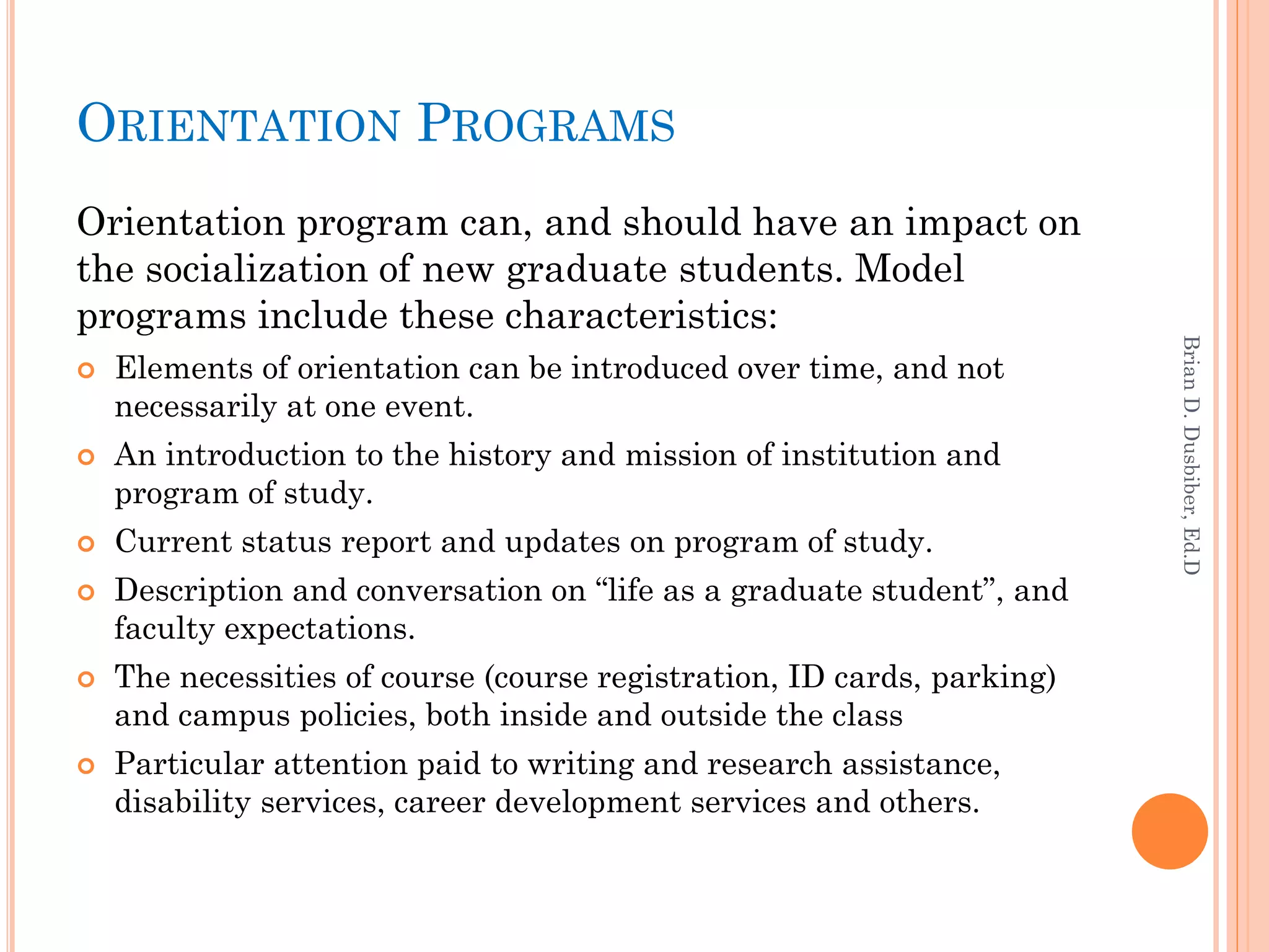 ORIENTATION PROGRAMS
Orientation program can, and should have an impact on
the socialization of new graduate students. Model
programs include these characteristics:




                                                                         Brian D. Dusbiber, Ed.D
   Elements of orientation can be introduced over time, and not
    necessarily at one event.
   An introduction to the history and mission of institution and
    program of study.
   Current status report and updates on program of study.
   Description and conversation on “life as a graduate student”, and
    faculty expectations.
   The necessities of course (course registration, ID cards, parking)
    and campus policies, both inside and outside the class
   Particular attention paid to writing and research assistance,
    disability services, career development services and others.
 
