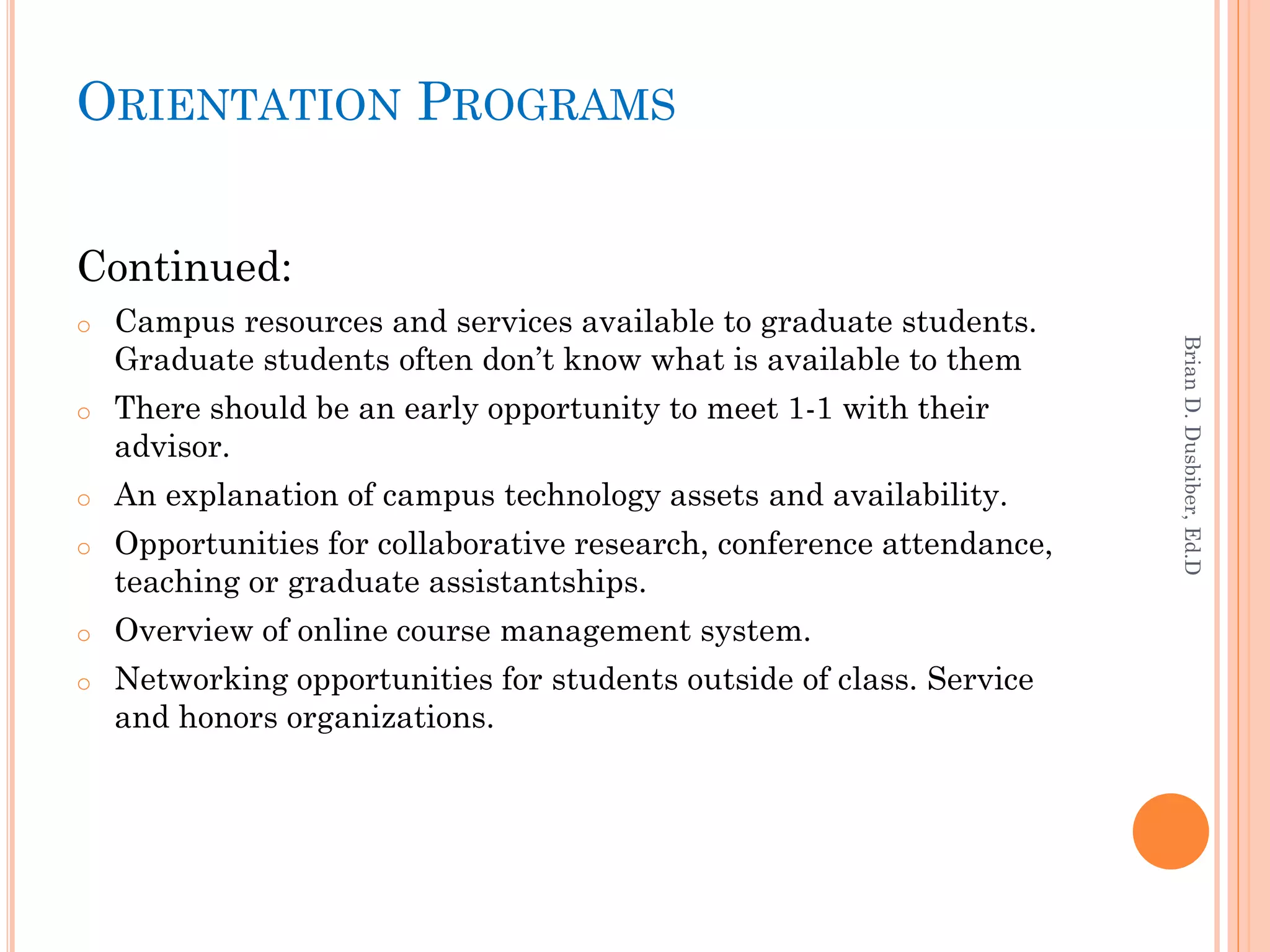 ORIENTATION PROGRAMS


Continued:
o   Campus resources and services available to graduate students.




                                                                       Brian D. Dusbiber, Ed.D
    Graduate students often don’t know what is available to them
o   There should be an early opportunity to meet 1-1 with their
    advisor.
o   An explanation of campus technology assets and availability.
o   Opportunities for collaborative research, conference attendance,
    teaching or graduate assistantships.
o   Overview of online course management system.
o   Networking opportunities for students outside of class. Service
    and honors organizations.
 