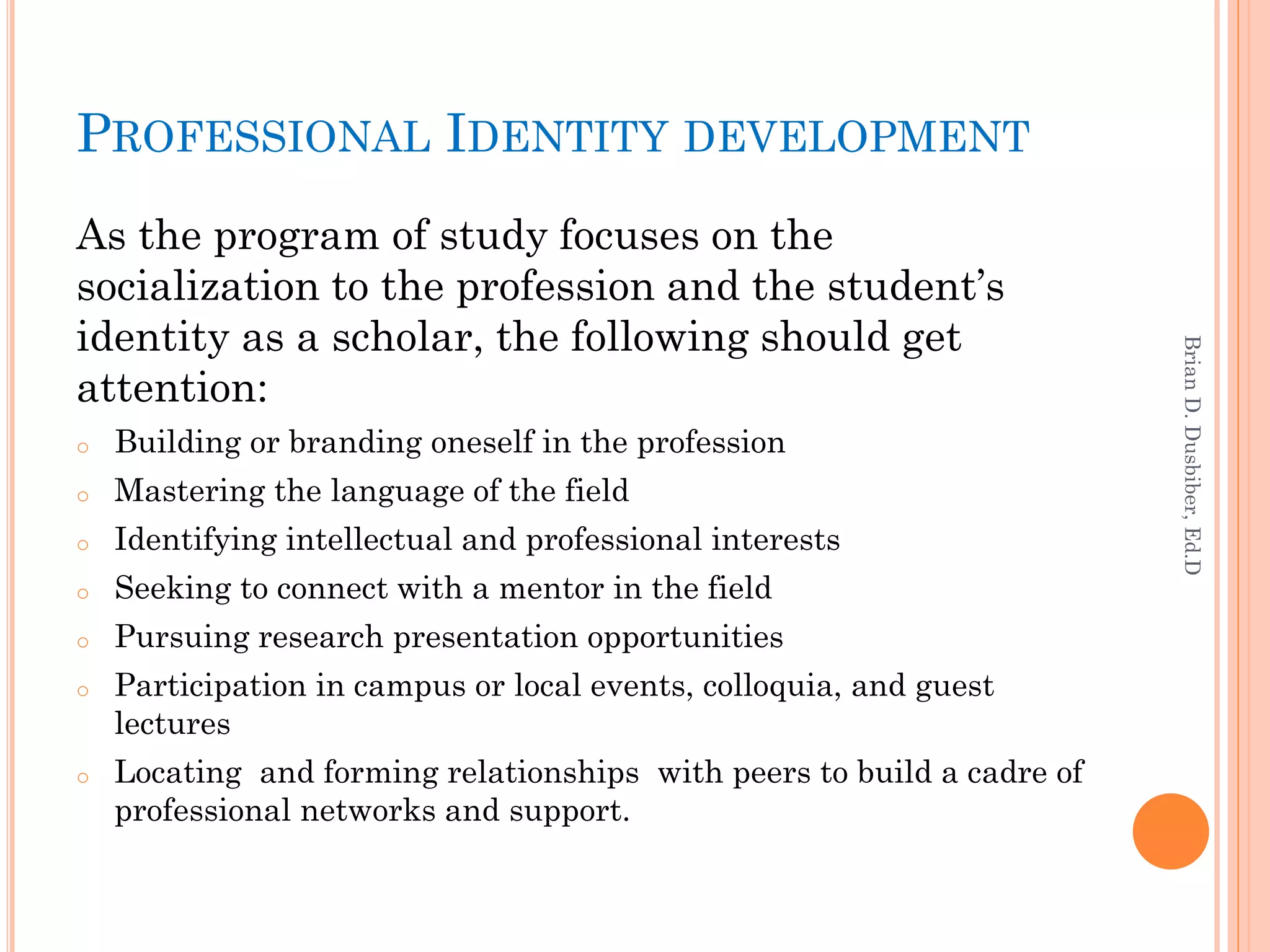 PROFESSIONAL IDENTITY DEVELOPMENT
As the program of study focuses on the
socialization to the profession and the student’s
identity as a scholar, the following should get




                                                                        Brian D. Dusbiber, Ed.D
attention:
o   Building or branding oneself in the profession
o   Mastering the language of the field
o   Identifying intellectual and professional interests
o   Seeking to connect with a mentor in the field
o   Pursuing research presentation opportunities
o   Participation in campus or local events, colloquia, and guest
    lectures
o   Locating and forming relationships with peers to build a cadre of
    professional networks and support.
 