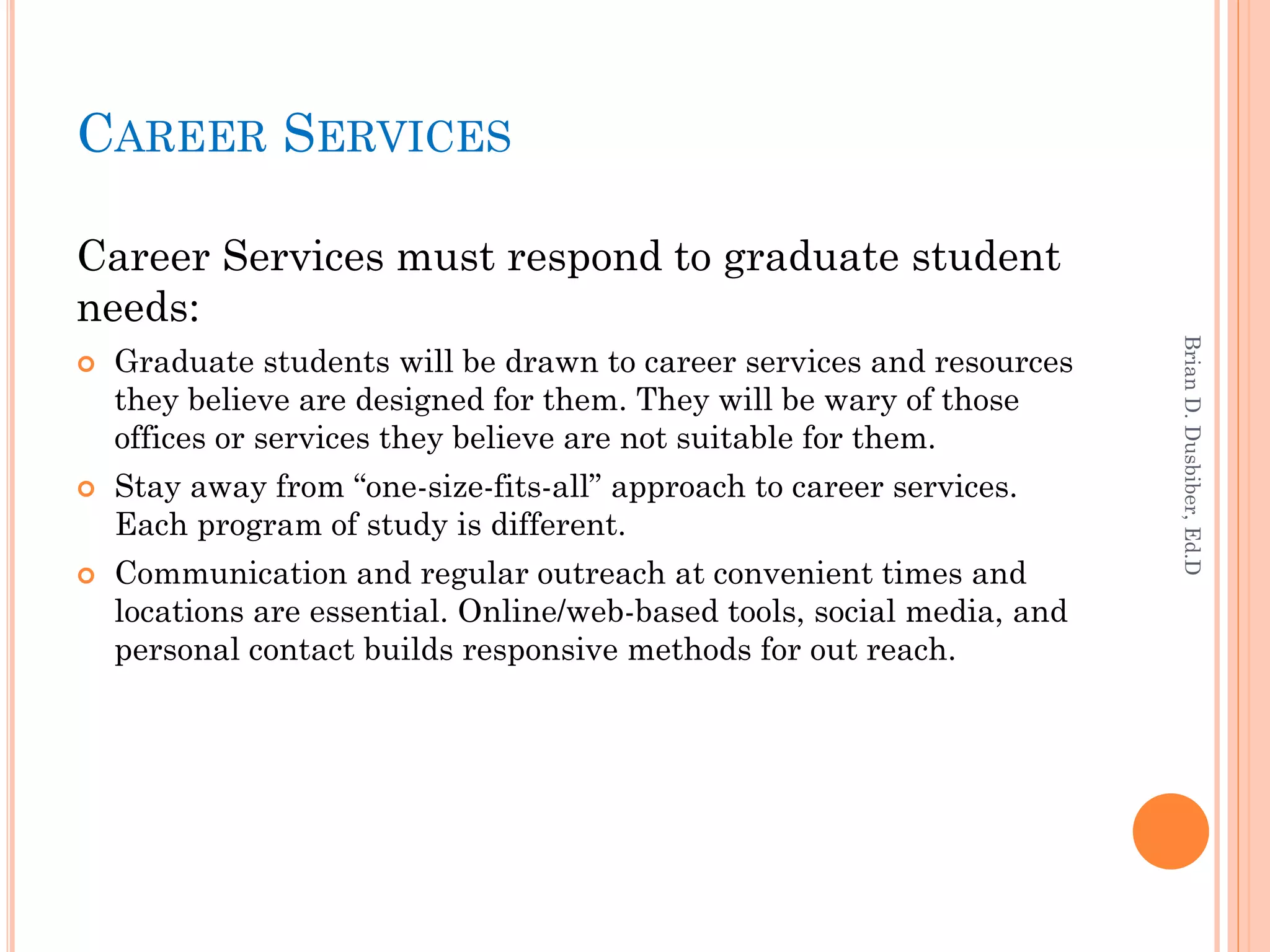 CAREER SERVICES

Career Services must respond to graduate student
needs:




                                                                         Brian D. Dusbiber, Ed.D
   Graduate students will be drawn to career services and resources
    they believe are designed for them. They will be wary of those
    offices or services they believe are not suitable for them.
   Stay away from “one-size-fits-all” approach to career services.
    Each program of study is different.
   Communication and regular outreach at convenient times and
    locations are essential. Online/web-based tools, social media, and
    personal contact builds responsive methods for out reach.
 
