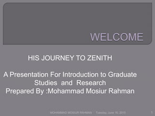 HIS JOURNEY TO ZENITH
A Presentation For Introduction to Graduate
Studies and Research
Prepared By :Mohammad Mosiur Rahman
Tuesday, June 16, 2015 1MOHAMMAD MOSIUR RAHMAN
 