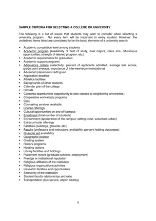 universities of their interest may find this helpful in deciding where they prefer to study
    and live. Such visits do not influence the universities' decision regarding eligibility for
    admission. Today many universities post YouTube videos, have online tours, etc.

   Alumni. In a tough economy, it is important for students to consider the percentage of
    the school’s students who receive jobs or are admitted to graduate school upon
    graduation. The strength of the school’s alumni network will help with future job
    placement and networking.




    EducationUSA is the U.S. State Department’s official website for international students.
    This useful resource includes search engines for colleges, universities and specific
    academic programs. In addition to program listings, EducationUSA also provides
    information about student visas, financial aid, standardized testing and application
    procedures.




                                 www.educationusa.state.gov



SAMPLE CRITERIA FOR SELECTING A COLLEGE OR UNIVERSITY

The following is a list of issues that students may wish to consider when selecting a
university program. Not every item will be important to every student. However, the
underlined items listed are considered to be the basic elements of a university search.

   Academic competition level among students
   Academic program (availability of field of study, dual majors, class size, off-campus
    opportunities, strength of desired program, etc.)
   Academic requirements for graduation
   Academic support programs
   Admissions criteria (selectivity: percent of applicants admitted, average test scores,
    grade point average, importance of interview/recommendations)
   Advanced placement credit given
   Application deadline
   Athletics facilities
   Backgrounds of other students
   Calendar plan of the college
   Climate
   Consortia opportunities (opportunity to take classes at neighboring universities)
   Cooperative work-study programs
   Cost
   Counseling services available
   Course offerings
   Cultural opportunities on and off campus

                                               8
 