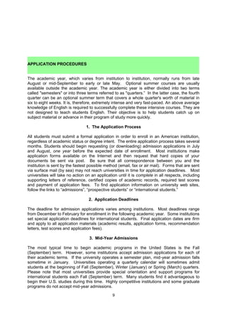     Enrollment (total number of students)
    Environment (appearance of the campus; setting: rural, suburban, urban)
    Extracurricular offerings
    Facilities (buildings, grounds, etc.)
    Faculty (professors and instructors: availability, percent holding doctorates)
    Financial aid availability
    Geographic location
    Grading system
    Honors programs
    Housing options
    Library facilities and holdings
    Placement record (graduate schools, employment)
    Prestige or institutional reputation
    Religious affiliation of the institution
    Religious organizations/activities
    Research facilities and opportunities
    Selectivity of the institution
    Student-faculty relationships and ratio
    Transportation (bus service, airport nearby)

    APPLICATION PROCEDURES
The academic year, which varies from institution to institution, normally runs from late
August or mid-September to early or late May. Optional summer courses are usually
available outside the academic year. The academic year is either divided into two terms
called "semesters" or into three terms referred to as "quarters.” In the latter case, the fourth
quarter can be an optional summer term that covers a whole quarter's worth of material in
six to eight weeks. It is, therefore, extremely intense and very fast-paced. An above average
knowledge of English is required to successfully complete these intensive courses. They are
not designed to teach students English. Their objective is to help students catch up on
subject material or advance in their program of study more quickly.

                                  1. The Application Process

All students must submit a formal application in order to enroll in an American institution,
regardless of academic status or degree intent. The entire application process takes several
months. Students should begin requesting (or downloading) admission applications in July
and August, one year before the expected date of enrollment. Most institutions make
application forms available on the Internet and then request that hard copies of your
documents be sent via post. Be sure that all correspondence between you and the
institution is sent by the fastest possible method (email, fax or air mail). Forms that are sent
via surface mail (by sea) may not reach universities in time for application deadlines. Most
universities will take no action on an application until it is complete in all respects, including
supporting letters of reference, certified copies of academic records, required test scores
and payment of application fees. To find application information on university web sites,
follow the links to “admissions”, “prospective students” or “international students.”

                                   2. Application Deadlines

The deadline for admission applications varies among institutions. Most deadlines for
enrollment in the following academic year fall into the period from December to February.
Some institutions set special application deadlines for international students. If students are
late starting the college admissions process, they should consider schools that have rolling
deadlines; these schools accept applications and release decisions immediately upon

                                                9
 