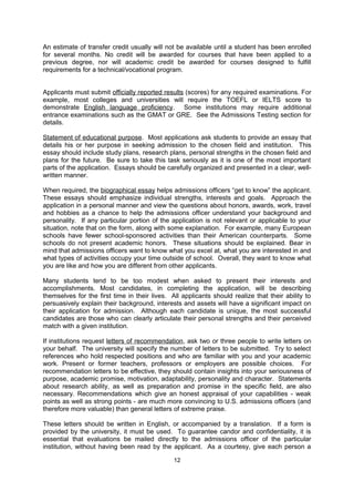 transcripts of previous educational work be sent directly from the former schools. The
institution may also furnish special forms on which school authorities are asked to write the
applicant’s grades and academic performance relative to other students in the institution. If
such forms are not provided, the applicant or the school will be expected to submit official
documents that provide this type of information, commonly referred to as a “school profile.”
If the admissions officer requests an explanation of the grading and class ranking system or
descriptions of courses that have been taken, this information should be furnished by an
official of the applicant's school or university if possible. As requested, send certified copies
of grade sheets, diplomas, degrees or professional titles, or copies of the comprehensive
examination results administered in your home country. Do not send original documents
unless there is no alternative; usually they cannot be returned. Copies should be certified
with an official seal from the school or university or certified by this Commission.

If English translations are necessary, students may translate the documents themselves.
Such translations must also be certified at the Commission or by an authoritative source,
such as World Education Services (www.wes.org) or AACRAO (http://ies.aacrao.org/). To
have copies or translations certified at the Commission, bring the original and one copy of
the translation. After the translation has been reviewed, additional certified copies can be
made at the Commission.

Students who have taken courses in the United States or at an institution in their home
country can inquire about applying those courses towards the new degree program.
Certified copies of course transcripts must be included with the application. In most cases,
admissions officers cannot give full estimates of accepted credit in advance of admission.
This is because, in most cases, awarding credit toward a degree at a particular institution
involves making sure that each course is roughly equivalent to a course at that institution.
An estimate of transfer credit usually will not be available until a student has been enrolled
for several months. No credit will be awarded for courses that have been applied to a
previous degree, nor will academic credit be awarded for courses designed to fulfill
requirements for a technical/vocational program.

Applicants must submit officially reported results (scores) for any required examinations. For
example, most colleges and universities will require the TOEFL or IELTS score to
demonstrate English language proficiency. Some institutions may require additional
entrance examinations such as the GMAT or GRE. See the Admissions Testing section for
details.

Statement of educational purpose. Most applications ask students to provide an essay that
details his or her purpose in seeking admission to the chosen field and institution. This
essay should include study plans, research plans, personal strengths in the chosen field and
plans for the future. Be sure to take this task seriously as it is one of the most important
parts of the application. Essays should be carefully organized and presented in a clear, well-
written manner.

When required, the biographical essay helps admissions officers “get to know” the applicant.
These essays should emphasize individual strengths, interests and goals. Approach the
application in a personal manner and view the questions about honors, awards, work, travel
and hobbies as a chance to help the admissions officer understand your background and
personality. If any particular portion of the application is not relevant or applicable to your
situation, note that on the form, along with some explanation. For example, many European
schools have fewer school-sponsored activities than their American counterparts. Some
schools do not present academic honors. These situations should be explained. Bear in
mind that admissions officers want to know what you excel at, what you are interested in and
what types of activities occupy your time outside of school. Overall, they want to know what

                                               12
 