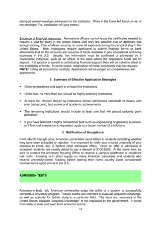 you are like and how you are different from other applicants.

Many students tend to be too modest when asked to present their interests and
accomplishments. Most candidates, in completing the application, will be describing
themselves for the first time in their lives. All applicants should realize that their ability to
persuasively explain their background, interests and assets will have a significant impact on
their application for admission. Although each candidate is unique, the most successful
candidates are those who can clearly articulate their personal strengths and their perceived
match with a given institution.

If institutions request letters of recommendation, ask two or three people to write letters on
your behalf. The university will specify the number of letters to be submitted. Try to select
references who hold respected positions and who are familiar with you and your academic
work or can testify to your personal strengths and accomplishments. Present or former
teachers, professors or employers are possible choices. For recommendation letters to be
effective, they should contain insights into your seriousness of purpose, academic promise,
motivation, adaptability, personality, leadership abilities, and character. Statements about
research ability, as well as preparation and promise in the specific field, are also necessary.
Recommendations which give an honest appraisal of your capabilities - weak points as well
as strong points - are much more convincing to U.S. admissions officers (and therefore more
valuable) than general letters of extreme praise.

These letters should be written in English, or accompanied by a translation. If a form is
provided by the university, it must be used. To guarantee candor and confidentiality, it is
essential that evaluations be mailed directly to the admissions officer of the particular
institution, without having been read by the applicant. As a courtesy, give each person a
stamped airmail envelope addressed to the institution. Write in the lower left hand corner of
the envelope "Re: Application of (your name).”

Evidence of financial resources. Admissions officers cannot issue the certificates needed to
request a visa for study in the United States until they are satisfied that an applicant has
enough money, from whatever sources, to cover all expenses during the period of stay in the
United States. Most institutions require applicants to submit financial forms or bank
statements that list the amounts and sources of funds available to pay educational and living
expenses in the U.S. Usually, this information must be confirmed or witnessed by a
responsible individual, such as an officer of the bank where the applicant's funds are on
deposit. If a sponsor or parent is contributing financial support, they will be asked to attest to
the availability of funds. In some cases, notarization of these documents may be required.

NOTE: Follow all instructions carefully. Applications will be judged on completeness and
appearance.

                        5. Summary of Effective Application Strategies

   Observe deadlines and apply to at least five institutions.
   Of the five, no more than two should be highly selective institutions.
   At least two choices should be institutions whose admissions standards fit closely with
    your background, test scores and academic achievements.
   The remaining institutions should include at least one that will almost certainly grant
    admission.
   If you have selected a highly competitive field such as engineering or graduate business,
    or if financial assistance is requested, apply to a larger number of institutions.



                                               13
 