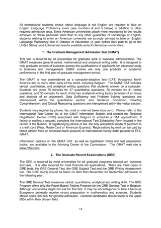 6. Notification of Acceptance

From March through June, American universities send letters to students indicating whether
they have been accepted or rejected. It is important to notify your chosen university of your
intention to enroll, and to decline other admission offers. Once an offer of admission is
accepted, students are usually asked to pay a deposit of $100-$200. At the same time, be
sure to contact the university Housing Office to reserve a campus apartment or residence
hall room. Housing is in short supply on many American campuses and students who
reserve university-owned housing before leaving their home country avoid considerable
inconvenience upon arrival in the U.S.


 ADMISSION TESTS

Admissions tests help American universities judge the ability of a student to successfully
complete a graduate-level program. Theses exams are intended to evaluate acquired
knowledge, as well as aptitude for further study in a particular field. The tests are necessary
in the United States because "acquired knowledge" is not regulated by the government. It
varies from state to state and even from school to school.

All international students whose native language is not English are required to take an
English Language Proficiency exam (see numbers 4 and 5 below) in addition to other
required admission tests. Since American universities attach more importance to the results
achieved on these particular tests than to any other guarantee of knowledge of English,
students wishing to enter an American university are strongly advised to take an English
Language Proficiency test in October or November (a year before they plan to go to the
United States) and to have test results available early for American universities.

                 1. The Graduate Management Admission Test (GMAT)

This test is required by all universities for graduate work in business administration, although
it should be noted that many business schools are beginning to accept the GRE in place of
the GMAT, as well. The GMAT measures general verbal, mathematical, analytical writing,
and integrated reasoning skills. It is designed to help graduate schools of business assess
the qualifications of applicants for advanced study in business and management. GMAT
scores are only one predictor of academic performance in the first year of graduate
management school.

The GMAT is now administered as a computer-adaptive test (CAT) throughout North
America and in many other parts of the world, including Belgium. A computer-adaptive test
molds the difficulty of the exam to fit the test taker’s needs; therefore, students may not skip
and return to difficult questions because their answers will determine the difficulty of the next
questions they see (http://www.mba.com/the-gmat/test-structure-and-overview.aspx).

The GMAT CAT includes verbal, quantitative, analytical writing, and (new!) integrated
reasoning questions that students answer on a computer. Students are given 75 minutes for
37 quantitative questions, 75 minutes for 41 verbal questions, 30 minutes for 12 integrated
reasoning questions, and 30 minutes for one analytical writing topic (analysis of an
argument). Data Sufficiency and Problem Solving questions are interspersed within the
quantitative section and Sentence Correction, Reading Comprehension, and Critical
Reasoning questions are interspersed within the verbal section.

Students may register by phone, fax, mail or internet (www.mba.com). Please refer to the
International Test Center list of the GMAT Information Bulletin and contact the Regional

                                               14
 