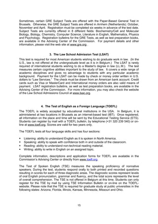 Registration Center (RRC) associated with Belgium to schedule a CAT appointment. If
faxing or mailing a request, complete the International Test Scheduling Form located in the
center of the Bulletin. If registering by phone or fax, the only acceptable mode of payment is
a credit card (Visa, MasterCard or American Express). Registrations by mail can be paid by
check (drawn from an American bank account) or international money order payable to ETS-
GMAT.

Information packets on the GMAT CAT, as well as registration forms and test preparation
books, are available in the Advising Center of the Commission. The GMAT web site is
www.mba.com.

                        2. The Graduate Record Examinations (GRE)

The GRE is required by most universities for all graduate programs (except art, business
and law). It is also required for most financial aid applications. There are two types of GRE
tests: the revised GRE General Test and the GRE Subject Test. The GRE test(s) should be
taken no later than November for September admission of the following year.

The GRE General Test measures verbal, quantitative, analytical and writing skills. The GRE
Program now offers the internet-Based Testing Program for the GRE General Test in
Belgium. Although universities may not ask for this test, it could be advantageous to take it
because Europeans generally receive strong preparation in mathematics and sciences. Both
the Verbal and Quantitative Reasoning sections are scored from 130-170 in 1 point
increments, while the Analytical Writing section is scored from 0-6 in half point increments.

Certain GRE Subject Tests are offered in Brussels. Otherwise, the GRE Subject Tests are
offered in Arnhem (Netherlands): October, November and April. Registration must be
completed six weeks in advance of the test date. Subject Tests are currently offered in 8
different fields: Biochemistry/Cell and Molecular Biology, Biology, Chemistry, Computer
Science, Literature in English, Mathematics, Physics and Psychology. Registration bulletins
for the GRE Tests, as well as test preparation books, are available in the Advising Center of
the Commission. For payment details and other information, please visit the web site at
http://www.ets.org/gre/ .


                        3. The Law School Admission Test (LSAT)
This test is required for most American students wishing to do graduate work in law. (In the
U.S., law is not offered at the undergraduate level as it is in Belgium.) The LSAT is rarely
required of international students wishing to do a Master's degree in law (LL.M.). The test
measures certain cognitive abilities important to the study of law. It covers a wide range of
academic disciplines and gives no advantage to students with any particular academic
background. Payment for the LSAT can be made by check or money order written in U.S.
dollars to “Law Services.” The check must be drawn from an American bank account. Credit
cards such as Visa or MasterCard and International money orders are also valid means of
payment. LSAT registration bulletins, as well as test preparation books, are available in the
Advising Center of the Commission. For more information, you may also check the website
of the Law School Admissions Council at www.lsac.org.

Law school in the United States is a huge commitment of time, money, and effort at the
graduate level. International students should take this in to consideration and, in most cases,
only pursue law school (as opposed to an LL.M) if they wish to practice law in the United
States for their career.


                                              15
 