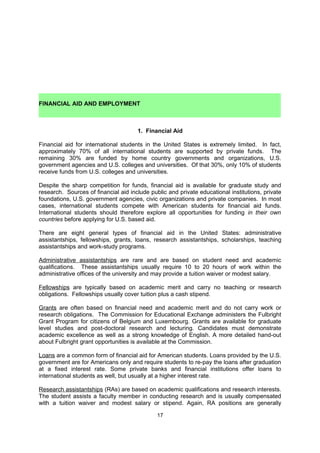 addition, admissions officers usually realize that international students often submit lower
verbal scores than American students (due to language differences). International students’
mathematics scores, however, are usually comparable to American scores.

In addition to the resources available in the Commission’s Advising Center, the following
book stores also carry practice tests and test preparation books for the TOEFL, IELTS, GRE,
and GMAT:

    www.amazon.com (overseas shipping rates apply)
    www.amazon.co.uk
    www.amazon.fr
    Sterling Books, Fossé aux Loups, 38, Wolvengracht, B-1000 Brussels.
     Tel: 02/223.62.23
    Waterstone’s Books, Boulevard Adolphe Maxlaan 71-75, B-1000 Brussels.
     Tel: 02/219.27.08

    FINANCIAL AID AND EMPLOYMENT
                                      1. Financial Aid

Financial aid for international students in the United States is extremely limited. In fact,
approximately 70% of all international students are supported by private funds. The
remaining 30% are funded by home country governments and organizations, U.S.
government agencies and U.S. colleges and universities. Of that 30%, only 10% of students
receive funds from U.S. colleges and universities.

Despite the sharp competition for funds, financial aid is available for graduate study and
research. Sources of financial aid include public and private educational institutions, private
foundations, U.S. government agencies, civic organizations and private companies. In most
cases, international students compete with American students for financial aid funds.
International students should therefore explore all opportunities for funding in their own
countries before applying for U.S. based aid.

There are eight general types of financial aid in the United States: administrative
assistantships, fellowships, grants, loans, research assistantships, scholarships, teaching
assistantships and work-study programs. Please note that most assistantship forms of aid
are reserved for graduate level students. EducationUSA collects a database of these types
of aid for international students, found here: http://www.educationusa.info/financial-aid

Administrative assistantships are rare and are based on student need and academic
qualifications. These assistantships usually require 10 to 20 hours of work within the
administrative offices of the university and may provide a tuition waiver or modest salary.

Fellowships are typically based on academic merit and carry no teaching or research
obligations. Fellowships usually cover tuition plus a cash stipend.

Grants are often based on financial need and academic merit and do not carry work or
research obligations. The Commission for Educational Exchange administers the Fulbright
Grant Program for citizens of Belgium (www.fulbright.be) and the European Union
(www.fulbrightschuman.eu). Grants are available for graduate level studies and post-
doctoral research and lecturing. Candidates must demonstrate academic excellence as well
as a strong knowledge of English. More detailed information about Fulbright grant
opportunities is available online.


                                              17
 