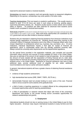 Loans are a common form of financial aid for American students. Loans provided by the U.S.
government are for Americans only and require students to re-pay the loans after graduation
at a fixed interest rate. Some private banks and financial institutions offer loans to
international students as well, but usually at a higher interest rate. Interest free loans for EU
citizens from the Fernand Lazard Foundation can be studied here:
http://www.redweb.be/lazard/fr.htm

Research assistantships (RAs) are based on academic qualifications and research interests.
The student assists a faculty member in conducting research and is usually compensated
with a tuition waiver and modest salary or stipend. Again, RA positions are generally
reserved for advanced masters or doctoral students.

Scholarships are based on academic merit and generally require no repayment obligations.
Depending on the sponsor, scholarships may cover partial or full tuition costs.

Teaching Assistantships (TAs) are based on academic qualifications. TAs usually require a
student to work 15 to 20 hours per week in such areas as lecturing, grading papers,
supervising laboratory classes, etc. Students usually receive a tuition waiver and a modest
salary or stipend.   TA positions are often reserved for advanced level students (some
master’s work completed or doctoral level studies).

Work-study programs provide jobs for students with financial need. The program encourages
community service work or work related to each student’s course of study. Most work-study
opportunities are subsidized by the U.S. government and are often limited to American
students.

Students who are interested in obtaining financial assistance from American institutions must
request specific applications for financial aid. Students should direct their inquiries to the
university’s Office of Graduate Admissions and to the Office of Graduate Affairs within their
chosen department or professional school (e.g. business, law, journalism, etc.). At some
institutions, individual departments impose a final date for receipt of financial aid
applications, which is substantially earlier than the officially published university date.
Always consult the university-wide requirements and the departmental regulations.

On the special forms provided in the application materials, give complete and accurate
information about amounts and sources of funds available for study in the United States.
Also give an estimate of the amount of aid needed to meet all expenses. Do not understate
the amount of funds needed with the expectation of finding financial aid at a later date.
Opportunities for financial aid (including employment) are severely limited once international
students arrive in the United States. Applicants for financial assistance may have to take
additional tests, provide additional proof of eligibility for aid, obtain additional
recommendations and meet an earlier admissions deadline.

In general, international students will have a greater chance of obtaining financial assistance
if they have:

   evidence of high academic achievement;

   high standardized test scores (GRE, GMAT, TOEFL, IELTS etc.);

   demonstrable financial need but private funding to cover some of the cost. Financial
    need is not as crucial for some awards at the graduate level;

   a field of study or teaching experience in a subject offered at the undergraduate level

                                               18
 