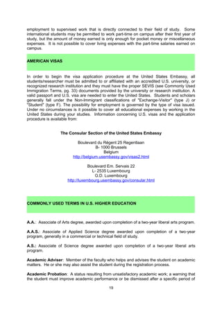 (increased opportunities exist for teaching assistantships);

    a field of specialization or research interest that aligns with those of the university's
     department and faculty or the private funding source (increases opportunities for
     research assistantships and grants).

NOTE: While students should not underestimate the amount of aid they will need, they
should also not overestimate it. Some schools are “need aware,” which means that if a
student requests a large amount of financial aid that the school is unable to provide, the
school will automatically reject the applicant.


                                        2. Employment

International students should not rely on earning money in the United States to pay for their
higher education. American visas require international students to study full-time and limit
employment to supervised work that is directly connected to their field of study. Some
international students may be permitted to work part-time (up to 20 hours/week) on campus
after their first year of study, but the amount of money earned is only enough for pocket
money or miscellaneous expenses. It is not possible to cover living expenses with the part-
time salaries earned on campus.

    AMERICAN VISAS

In order to begin the visa application procedure at the United States Embassy, all students
must be admitted to an accredited U.S. university and they must have the proper SEVIS
(see Commonly Used Immigration Terms, pg. 32) documents given by the university,
including an I-20 form. A valid passport and U.S. visa, as well as visa-supporting documents,
are needed to enter the United States. Students and scholars generally fall under the Non-
Immigrant classifications of "Exchange-Visitor" (type J) or "Student" (type F). The possibility
for employment is governed by the type of visa issued. Under no circumstances is it
possible to cover all educational expenses by working in the United States during your
studies. Information concerning U.S. visas and the application procedure is available from:

                    The Consular Section of the United States Embassy

                              Boulevard du Régent 25 Regentlaan
                                       B- 1000 Brussels
                                           Belgium
                         http://belgium.usembassy.gov/student.html

Holding a U.S. visa is a large responsibility that requires students to stay in contact with their
school’s Designated School Official (DSO) – beginning upon arrival and ending upon
departure – to maintain legal status in the United States. Students traveling to the United
States for their studies should refer to the Commission’s website or contact the educational
adviser (adviser@fulbright.be) for the pre-departure orientation dates that are arranged at
the end of every Spring semester. A consular officer is always present at these meetings to
discuss visa responsibilities before, during, and after student travel.




                                                19
 