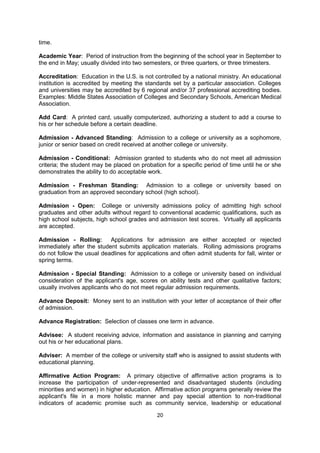 COMMONLY USED TERMS IN U.S. HIGHER EDUCATION


A.A.: Associate of Arts degree, awarded upon completion of a two-year liberal arts program.

A.A.S.: Associate of Applied Science degree awarded upon completion of a two-year
program, generally in a commercial or technical field of study.

A.S.: Associate of Science degree awarded upon completion of a two-year liberal arts
program.

Academic Adviser: Member of the faculty who helps and advises the student on academic
matters. He or she may also assist the student during the registration process.

Academic Probation: A status resulting from unsatisfactory academic work; a warning that
the student must improve academic performance or be dismissed after a specific period of
time.

Academic Year: Period of instruction from the beginning of the school year in September to
the end in May; usually divided into two semesters, or three quarters, or three trimesters.

Accreditation: Education in the U.S. is not controlled by a national ministry. An educational
institution is accredited by meeting the standards set by a particular association. Colleges
and universities may be accredited by 6 regional and/or 37 professional accrediting bodies.
Examples: Middle States Association of Colleges and Secondary Schools, American Medical
Association.

Add Card: A printed card, usually computerized, authorizing a student to add a course to
his or her schedule before a certain deadline.

Admission - Advanced Standing: Admission to a college or university as a sophomore,
junior or senior based on credit received at another college or university.

Admission - Conditional: Admission granted to students who do not meet all admission
criteria; the student may be placed on probation for a specific period of time until he or she
demonstrates the ability to do acceptable work.

Admission - Freshman Standing: Admission to a college or university based on
graduation from an approved secondary school (high school).

Admission - Open: College or university admissions policy of admitting high school
graduates and other adults without regard to conventional academic qualifications, such as
high school subjects, high school grades and admission test scores. Virtually all applicants
are accepted.

Admission - Rolling:       Applications for admission are either accepted or rejected
immediately after the student submits application materials. Rolling admissions programs do
not follow the usual deadlines for applications and often admit students for fall, winter or
spring terms.

Admission - Special Standing: Admission to a college or university based on individual
consideration of the applicant's age, scores on ability tests and other qualitative factors;
usually involves applicants who do not meet regular admission requirements.


                                             20
 