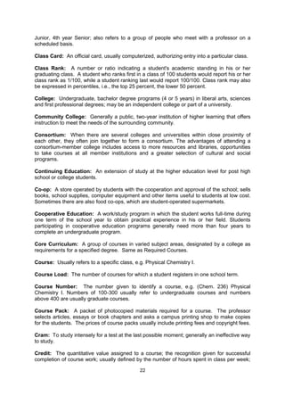 Cashier: Office or person within the university administration that collects tuition and fees.

Catalog: The publication issued annually or biannually which gives information about a
given school; basic publication and general reference; sometimes called the "Calendar",
"Register" or "Bulletin.”

Certificate: An award for successfully completing a specified program of study, generally
one or two years in length.

Check (Personal Check): Convenient and safe way of banking and managing your
finances; there probably is a bank located near your school and you should be able to open
a checking account with an initial deposit of approximately $300.00; you will be able to pay
most of your bills by check so that you will not have to carry around large sums of cash.

Class: Referring to the year of study; 1st year Freshman, 2nd year Sophomore, 3rd year
Junior, 4th year Senior; also refers to a group of people who meet with a professor on a
scheduled basis.

Class Card: An official card, usually computerized, authorizing entry into a particular class.

Class Rank: A number or ratio indicating a student's academic standing in his or her
graduating class. A student who ranks first in a class of 100 students would report his or her
class rank as 1/100, while a student ranking last would report 100/100. Class rank may also
be expressed in percentiles, i.e., the top 25 percent, the lower 50 percent.

College: Undergraduate, bachelor degree programs (4 or 5 years) in liberal arts, sciences
and first professional degrees; may be an independent college or part of a university.

Community College: Generally a public, two-year institution of higher learning that offers
instruction to meet the needs of the surrounding community.

Consortium: When there are several colleges and universities within close proximity of
each other, they often join together to form a consortium. The advantages of attending a
consortium-member college includes access to more resources and libraries, opportunities
to take courses at all member institutions and a greater selection of cultural and social
programs.

Continuing Education: An extension of study at the higher education level for post high
school or college students.

Co-op: A store operated by students with the cooperation and approval of the school; sells
books, school supplies, computer equipment and other items useful to students at low cost.
Sometimes there are also food co-ops, which are student-operated supermarkets.

Cooperative Education: A work/study program in which the student works full-time during
one term of the school year to obtain practical experience in his or her field. Students
participating in cooperative education programs generally need more than four years to
complete an undergraduate program.

Core Curriculum: A group of courses in varied subject areas, designated by a college as
requirements for a specified degree. Same as Required Courses.

Course: Usually refers to a specific class, e.g. Physical Chemistry I.

                                              22
 