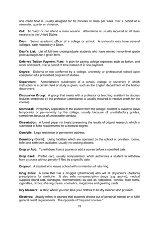 Course Load: The number of courses for which a student registers in one school term.

Course Number: The number given to identify a course, e.g. (Chem. 236) Physical
Chemistry I. Numbers of 100-300 usually refer to undergraduate courses and numbers
above 400 are usually graduate courses.

Course Pack: A packet of photocopied materials required for a course. The professor
selects articles, essays or book chapters and asks a campus printing shop to make copies
for the students. The prices of course packs usually include printing fees and copyright fees.

Cram: To study intensely for a test at the last possible moment; generally an ineffective way
to study.

Credit: The quantitative value assigned to a course; the recognition given for successful
completion of course work; usually defined by the number of hours spent in class per week;
one credit hour is usually assigned for 50 minutes of class per week over a period of a
semester, quarter or trimester.

Cut: To “skip” or not attend a class session. Attendance is usually required at all class
sessions in the United States.

Dean: Senior academic officer of a college or school.         A university may have several
colleges, each headed by a Dean.

Dean's List: List of full-time undergraduate students who have earned honor-level grade
point averages for a given term.

Deferred Tuition Payment Plan: A plan for paying college expenses such as tuition, and
room and board, over a period of time instead of in one payment.

Degree: Diploma or title conferred by a college, university or professional school upon
completion of a prescribed program of studies.

Department: Administrative subdivision of a school, college or university in which
instruction in a certain field of study is given, such as the English department or the history
department.

Discussion Group: A group that meets with a professor or teaching assistant to discuss
lectures presented by the professor (attendance is usually required to receive credit for the
course).

Dismissal: Involuntary separation of the student from the college; student is asked to leave
temporarily or permanently by the college, usually because of unsatisfactory grades,
sometimes because of undesirable conduct.

Dissertation: A formal paper (or thesis) presenting the results of original research, which is
submitted to fulfill requirements for a doctoral degree.

Domicile: Legal residence or permanent address.

Dormitory (Dorm): Living facilities which are operated by the school or privately; rooms,
toilet and bathroom available; usually no cooking allowed.


                                              23
 