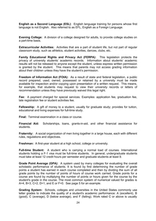 Drop or Add: To withdraw from a course or add a course before a specified date.

Drop Card: Printed card, usually computerized, which authorizes a student to withdraw
from a course without penalty if filed by a specific date.

Dropout: A student who leaves school with no intention of returning.

Drug Store: A store that has a druggist (pharmacist) who will fill physician's (doctor's)
prescriptions for medicine. It also sells non-prescription drugs (e.g. aspirin); medical
supplies (band-aids, bandages, thermometers) as well as notebooks, pencils, food items,
cigarettes, razors, shaving cream, cosmetics, magazines and greeting cards.

Dry Cleaners: A shop where you can take your clothes to be dry cleaned and pressed.

Electives: Usually refers to courses that students choose out of personal interest or to fulfill
general credit requirements. The opposite of "required courses."

English as a Second Language (ESL): English language training for persons whose first
language is not English. Also referred to as EFL, English as a Foreign Language.


Evening College: A division of a college designed for adults, to provide college studies on
a part-time basis.

Extracurricular Activities: Activities that are a part of student life, but not part of regular
classroom study, such as athletics, student activities, dances, clubs, etc.

Family Educational Rights and Privacy Act (FERPA): This legislation protects the
privacy of university students’ academic records. Information about students’ academic
results will not be released to anyone except the student, unless express written permission
is granted by the student. This means that parents may not access grading information
about their children unless they have the student’s permission.

Freedom of Information Act (FOIA): As a result of state and federal legislation, a public
record prepared, used, owned, possessed or retained by a university must be made
available for inspection and/or copying upon presentation of a written request. This means,
for example, that students may request to view their university records or letters of
recommendation unless they have previously waived this legal right.

Fee: A payment charged for special services. Examples: application fee, graduation fee,
late registration fee or student activities fee.

Fellowship: A gift of money to a student, usually for graduate study; provides for tuition,
educational and living expenses for full-time study.

Final: Terminal examination in a class or course.

Financial Aid:     Scholarships, loans, grants-in-aid, and other financial assistance for
students.

Fraternity: A social organization of men living together in a large house, each with different
rules, regulations and objectives.

Freshman: A first-year student at a high school, college or university.

                                              24
 