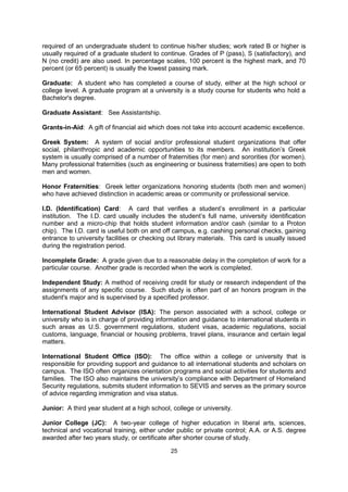 Full-time Student: A student who is carrying a normal load of courses. International
students holding a F-1 visa must be full-time students. In general, undergraduate students
must take at least 12 credit hours per semester and graduate students at least 9.

Grade Point Average (GPA): A system used by many colleges for evaluating the overall
scholastic performance of students. It is found by first determining the number of grade
points a student has earned in each course completed and then by dividing the sum of all
grade points by the number of points of hours of course work carried. Grade points for a
course are found by multiplying the number of points or hours given for the course by the
student's grade in the course. The most common system of numerical valued for grades is
A=4, B=3, C=2, D=1, and E or F=0. See page 5 for an example.

Grading System: Schools, colleges and universities in the United States commonly use
letter grades to indicate the quality of a student's academic performance: A (excellent), B
(good), C (average), D (below average), and F (failing). Work rated C or above is usually
required of an undergraduate student to continue his/her studies; work rated B or higher is
usually required of a graduate student to continue. Grades of P (pass), S (satisfactory), and
N (no credit) are also used. In percentage scales, 100 percent is the highest mark, and 70
percent (or 65 percent) is usually the lowest passing mark.

Graduate: A student who has completed a course of study, either at the high school or
college level. A graduate program at a university is a study course for students who hold a
Bachelor's degree.

Graduate Assistant: See Assistantship.

Grants-in-Aid: A gift of financial aid which does not take into account academic excellence.

Greek System: A system of social and/or professional student organizations that offer
social, philanthropic and academic opportunities to its members. An institution’s Greek
system is usually comprised of a number of fraternities (for men) and sororities (for women).
Many professional fraternities (such as engineering or business fraternities) are open to both
men and women.

Honor Fraternities: Greek letter organizations honoring students (both men and women)
who have achieved distinction in academic areas or community or professional service.

I.D. (Identification) Card: A card that verifies a student’s enrollment in a particular
institution. The I.D. card usually includes the student’s full name, university identification
number and a micro-chip that holds student information and/or cash (similar to a Proton
chip). The I.D. card is useful both on and off campus, e.g. cashing personal checks, gaining
entrance to university facilities or checking out library materials. This card is usually issued
during the registration period.

Incomplete Grade: A grade given due to a reasonable delay in the completion of work for a
particular course. Another grade is recorded when the work is completed.

Independent Study: A method of receiving credit for study or research independent of the
assignments of any specific course. Such study is often part of an honors program in the
student's major and is supervised by a specified professor.

International Student Advisor (ISA): The person associated with a school, college or
university who is in charge of providing information and guidance to international students in

                                              25
 