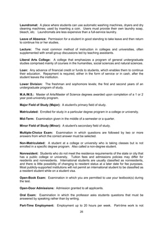 such areas as U.S. government regulations, student visas, academic regulations, social
customs, language, financial or housing problems, travel plans, insurance and certain legal
matters.

International Student Office (ISO): The office within a college or university that is
responsible for providing support and guidance to all international students and scholars on
campus. The ISO often organizes orientation programs and social activities for students and
families. The ISO also maintains the university’s compliance with Department of Homeland
Security regulations, submits student information to SEVIS and serves as the primary source
of advice regarding immigration and visa status.

Junior: A third year student at a high school, college or university.

Junior College (JC): A two-year college of higher education in liberal arts, sciences,
technical and vocational training, either under public or private control; A.A. or A.S. degree
awarded after two years study, or certificate after shorter course of study.

Laundromat: A place where students can use automatic washing machines, dryers and dry
cleaning machines; used by inserting a coin. Users must provide their own laundry soap,
bleach, etc. Laundromats are less expensive than a full-service laundry.

Leave of Absence: Permission for a student in good standing to take leave and then return
to continue his or her studies.

Lecture: The most common method of instruction in colleges and universities, often
supplemented with small group discussions led by teaching assistants.

Liberal Arts College: A college that emphasizes a program of general undergraduate
studies comprised mainly of courses in the humanities, social sciences and natural sciences.

Loan: Any advance of financial credit or funds to students, which enables them to continue
their education. Repayment is required, either in the form of service or in cash, after the
student leaves the institution.

Lower Division: The freshman and sophomore levels; the first and second years of an
undergraduate program of study.

M.A./M.S.: Master of Arts/Master of Science degrees awarded upon completion of a 1 or 2
year post-university program.

Major Field of Study (Major): A student's primary field of study.

Matriculated: Enrolled for study in a particular degree program in a college or university.

Mid-Term: Examination given in the middle of a semester or a quarter.

Minor Field of Study (Minor): A student's secondary field of study.

Multiple-Choice Exam: Examination in which questions are followed by two or more
answers from which the correct answer must be selected.

Non-Matriculated: A student at a college or university who is taking classes but is not
enrolled in a specific degree program. Also called a non-degree student.


                                              26
 