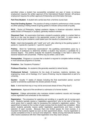 Nonresident: Students who do not meet the residence requirements of the state or city that
has a public college or university. Tuition fees and admissions policies may differ for
residents and nonresidents. International students are usually classified as nonresidents,
and there is little possibility of changing to resident status at a later date for fee purposes.
Most publicly-supported institutions will not permit an international student to be classified as
a resident student while on a student visa.

Open-Book Exam: Examination in which you are permitted to use your textbook(s) during
the test.

Open-Door Admissions: Admission granted to all applicants.

Oral Exam: Examination in which the professor asks students questions that must be
answered by speaking rather than by writing.

Part-Time Employment: Employment up to 20 hours per week. Part-time work is not
permitted unless a student has successfully completed one year of study; on-campus
employment requires the written approval of the International Student Adviser; off-campus
employment requires the written approval of Citizenship and Information Services.

Part-Time Student: A student who carries less than a full-time course load.

Pass-Fail Grading System: The practice of rating a student’s performance in their courses
as either passing or failing instead of giving grades to indicate various levels of quality.

Ph.D.: Doctor of Philosophy; highest academic degree in American education; diploma
states Doctor of Philosophy in (subject); generally research-oriented.

Placement Test: An examination that tests a student's academic ability in a certain field so
that he or she may be placed in the appropriate course in that field. In some cases, a
student may be given academic credit based upon the results of a placement test.

Point: Used interchangeably with “credit” and “unit”; also referring to the grading system: 4
points=A, 3 points=B, 2 points=C, 1 point=D, 0 point=F.

Prelims: Short for "preliminary examinations": the qualifying examinations given by a
committee of professors to determine whether a student may become a candidate for a
doctoral degree. The prelims evaluate the student's knowledge in the field in which the
doctoral research will concentrate. Prelims may be written, oral or both.

Prerequisites: Programs or courses that a student is required to complete before enrolling
in more advanced programs or courses.

Probation: See "Academic Probation."

Professor Emeritus: An academic title generally awarded to retired faculty.

Professional School: Institutions for the study of business, medicine, dentistry, law,
engineering, music, art or theology; 2 to 7 years of training; may be independent or part of a
university.

Quarter: Usually 11 weeks of classes including the final examination period; summer
quarter is sometimes subdivided into shorter periods of study.


                                               27
 