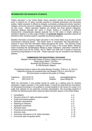 INFORMATION FOR GRADUATE STUDENTS


"Higher education" in the United States means education beyond the secondary school
level, or beyond the 12 years normally required to complete elementary and secondary
studies. Higher education is offered by colleges, universities, professional schools, teachers’
colleges, community and junior colleges, vocational and technical schools and academies of
art and music. Higher education degrees are divided into three general categories:
associate degrees (typically two years in length, leading to vocational or technical
employment); undergraduate degrees (typically four to five years in length, leading to
bachelor’s degrees in a wide range of fields); and graduate degrees (education beyond the
bachelor’s level, including master’s, specialist and doctoral degrees).

Detailed information concerning higher education in the United States may be found at the
Commission’s Advising Center. The Center works in cooperation with EducationUSA, a
network of more than 450 information offices throughout the world. The Advising Center
maintains a library of program catalogs (on CD) for study in the United States, reference
books evaluating the specializations offered by these institutions, preparation materials for
entrance exams such as the TOEFL, IELTS, GMAT and GRE and a myriad of resources
concerning study/research in the USA. These resources may be consulted at the following
address:

                    COMMISSION FOR EDUCATIONAL EXCHANGE
              Between The United States of America, Belgium and Luxembourg
                             Royal Library Albert I, 3rd Floor
                         Boulevard de l'Empereur, 4, Keizerslaan
                                B-1000 Brussels, Belgium

       The Advising Center is open to the public Monday-Friday, 9:00 a.m. to 5:00 p.m.
                                Appointments are preferred
                       Telephone inquiries are answered each day

Telephone:     (02) 519.57.72                       E-mail:        fulbright@fulbright.be
Fax:           (02) 519.57.73                       Website:       www.fulbright.be

While the information in this booklet should be useful as a starting point for students
interested in higher education in the United States, it should be noted that the Commission
for Educational Exchange is not qualified to counsel students in the choice of a career or to
judge their aptitude for any particular university specialization. We encourage students to
consider the following topics when exploring higher education options in the United States:

    Accreditation                                                               p. 2
    Structure of the U.S. higher education system                               p. 2
    Credit and Grading systems                                                  p. 5
    Admission requirements                                                      p. 6
    Selecting an institution                                                    p. 6
    Application procedures                                                      p. 9
    Admission tests                                                             p. 14
    Financial aid and employment                                                p. 17
    American visas                                                              p. 19
    Commonly used terms in U.S. higher education                                p. 20
    Commonly used immigration terms                                             p. 30
    Timeline for preparing to study in the U.S.                                 p. 35

                                              1
 