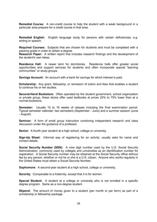 Quiz: A short test that may or may not be announced ahead of time ("Pop Quiz").

Readmission: Approval of the enrollment or admission of a former student.

Registrar: College administrator who maintains student academic records and manages
course registration and schedules for the institution.

Registration: The procedure for selecting and enrolling in a specific set of courses each
term. Students typically receive a “registration appointment” prior to the start of the term,
which gives them a specific date for accessing the institution’s registration system. The
appointment is based on the number of past courses that the student has completed. More
senior students generally receive earlier registration appointments and have a better
selection of open courses. Because there are limited spaces for most courses, it is
important that students register as soon as their appointment allows. Course registration is
usually completed on-line or via touch tone telephone. Newly arriving international students
often receive assistance with their initial registration once they reach campus.

Remedial Course: A non-credit course to help the student with a weak background in a
particular area prepare for a credit course in that area.


Remedial English:      English language study for persons with certain deficiencies; e.g.
writing or speech.

Required Courses: Subjects that are chosen for students and must be completed with a
passing grade in order to obtain a degree.

Research Paper: A written report that includes research findings and the development of
the student's own ideas.

Residence Hall: A newer term for dormitories. Residence halls offer greater social
opportunities and support services for students and often incorporate special “learning
communities” or study groups.

Savings Account: An account with a bank for savings for which interest is paid.

Scholarship: Any grant, fellowship, or remission of tuition and fees that enables a student
to continue his or her studies.

Second-Hand Bookstore: Often operated by the student government, school organization
or private group, these stores offer used textbooks at prices 20% to 75% lower than at a
normal bookstore.

Semester: Usually 15 to 16 weeks of classes including the final examination period.
Typical semester calendar: two semesters (September - June) and a summer session (June
- August).

Seminar: A form of small group instruction combining independent research and class
discussion under the guidance of a professor.

Senior: A fourth year student at a high school, college or university.

Sign-Up Sheet:     Informal way of registering for an activity; usually asks for name and
contact details.

                                              28
 