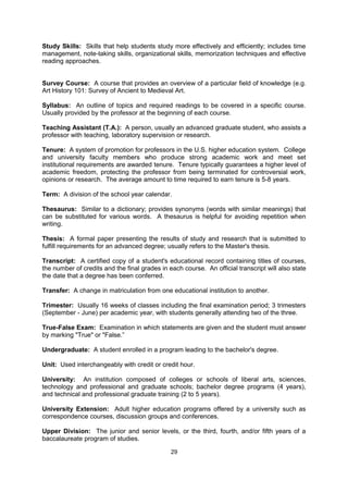 Social Security Number (SSN): A nine digit number used by the U.S. Social Security
Administration; commonly used by colleges and universities as an identification number for
registration. A Social Security number may be obtained at the Social Security office without
fee by any person, whether or not he or she is a U.S. citizen. Anyone who works regularly in
the United States must obtain a Social Security Number.

Sophomore: A second-year student at a high school, college or university.

Sorority: Comparable to a fraternity, except that it is for women.

Special Student: A student at a college or university who is not enrolled in a specific
degree program. Same as a non-degree student.

Stipend: The amount of money given to a student (per month or per term) as part of a
scholarship or fellowship package.

Study Skills: Skills that help students study more effectively and efficiently; includes time
management, note-taking skills, organizational skills, memorization techniques and effective
reading approaches.


Survey Course: A course that provides an overview of a particular field of knowledge (e.g.
Art History 101: Survey of Ancient to Medieval Art.

Syllabus: An outline of topics and required readings to be covered in a specific course.
Usually provided by the professor at the beginning of each course.

Teaching Assistant (T.A.): A person, usually an advanced graduate student, who assists a
professor with teaching, laboratory supervision or research.

Tenure: A system of promotion for professors in the U.S. higher education system. College
and university faculty members who produce strong academic work and meet set
institutional requirements are awarded tenure. Tenure typically guarantees a higher level of
academic freedom, protecting the professor from being terminated for controversial work,
opinions or research. The average amount to time required to earn tenure is 5-8 years.

Term: A division of the school year calendar.

Thesaurus: Similar to a dictionary; provides synonyms (words with similar meanings) that
can be substituted for various words. A thesaurus is helpful for avoiding repetition when
writing.

Thesis: A formal paper presenting the results of study and research that is submitted to
fulfill requirements for an advanced degree; usually refers to the Master's thesis.

Transcript: A certified copy of a student's educational record containing titles of courses,
the number of credits and the final grades in each course. An official transcript will also state
the date that a degree has been conferred.

Transfer: A change in matriculation from one educational institution to another.

Trimester: Usually 16 weeks of classes including the final examination period; 3 trimesters
(September - June) per academic year, with students generally attending two of the three.


                                               29
 