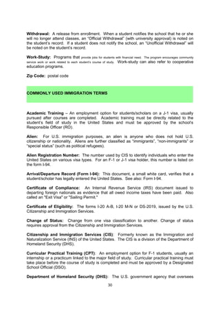 True-False Exam: Examination in which statements are given and the student must answer
by marking "True" or "False.”

Undergraduate: A student enrolled in a program leading to the bachelor's degree.

Unit: Used interchangeably with credit or credit hour.

University: An institution composed of colleges or schools of liberal arts, sciences,
technology and professional and graduate schools; bachelor degree programs (4 years), and
technical and professional graduate training (2 to 5 years).

University Extension: Adult higher education programs offered by a university such as
correspondence courses, discussion groups and conferences.

Upper Division: The junior and senior levels, or the third, fourth, and/or fifth years of a
baccalaureate program of studies.

Withdrawal: A release from enrollment. When a student notifies the school that he or she
will no longer attend classes, an “Official Withdrawal” (with university approval) is noted on
the student’s record. If a student does not notify the school, an “Unofficial Withdrawal” will
be noted on the student’s record.

Work-Study: Programs that provide jobs for students with financial need. The program
encourages community service work or work related to each student’s course of study.
Work-study can also refer to cooperative education programs.

Zip Code: postal code


 COMMONLY USED IMMIGRATION TERMS

Academic Training – An employment option for students/scholars on a J-1 visa, usually
pursued after courses are completed. Academic training must be directly related to the
student’s field of study in the United States and must be approved by the school’s
Responsible Officer (RO).

Alien: For U.S. immigration purposes, an alien is anyone who does not hold U.S.
citizenship or nationality. Aliens are further classified as “immigrants”, “non-immigrants” or
“special status” (such as political refugees).

Alien Registration Number: The number used by CIS to identify individuals who enter the
United States on various visa types. For an F-1 or J-1 visa holder, this number is listed on
the form I-94.

Arrival/Departure Record (Form I-94): This document, a small white card, verifies that a
student/scholar has legally entered the United States. See also: Form I-94.

Certificate of Compliance: An Internal Revenue Service (IRS) document issued to
departing foreign nationals as evidence that all owed income taxes have been paid. Also
called an "Exit Visa" or "Sailing Permit."

Certificate of Eligibility: The forms I-20 A-B, I-20 M-N or DS-2019, issued by the U.S.
Citizenship and Immigration Services.


                                             30
 