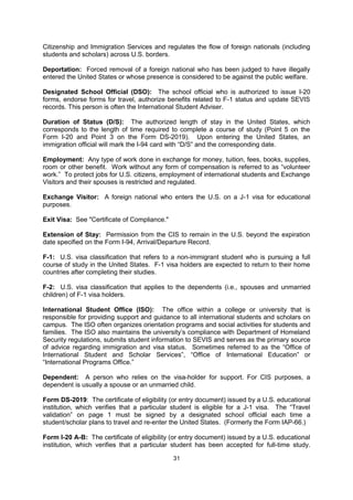 Change of Status: Change from one visa classification to another. Change of status
requires approval from the Citizenship and Immigration Services.

Citizenship and Immigration Services (CIS): Formerly known as the Immigration and
Naturalization Service (INS) of the United States. The CIS is a division of the Department of
Homeland Security (DHS).

Curricular Practical Training (CPT): An employment option for F-1 students, usually an
internship or a practicum linked to the major field of study. Curricular practical training must
take place before the course of study is completed and must be approved by a Designated
School Official (DSO).

Department of Homeland Security (DHS): The U.S. government agency that oversees
Citizenship and Immigration Services and regulates the flow of foreign nationals (including
students and scholars) across U.S. borders.

Deportation: Forced removal of a foreign national who has been judged to have illegally
entered the United States or whose presence is considered to be against the public welfare.

Designated School Official (DSO): The school official who is authorized to issue I-20
forms, endorse forms for travel, authorize benefits related to F-1 status and update SEVIS
records. This person is often the International Student Adviser.

Duration of Status (D/S): The authorized length of stay in the United States, which
corresponds to the length of time required to complete a course of study (Point 5 on the
Form I-20 and Point 3 on the Form DS-2019). Upon entering the United States, an
immigration official will mark the I-94 card with “D/S” and the corresponding date.

Employment: Any type of work done in exchange for money, tuition, fees, books, supplies,
room or other benefit. Work without any form of compensation is referred to as “volunteer
work.” To protect jobs for U.S. citizens, employment of international students and Exchange
Visitors and their spouses is restricted and regulated.

Exchange Visitor: A foreign national who enters the U.S. on a J-1 visa for educational
purposes.

Exit Visa: See "Certificate of Compliance."

Extension of Stay: Permission from the CIS to remain in the U.S. beyond the expiration
date specified on the Form I-94, Arrival/Departure Record.

F-1: U.S. visa classification that refers to a non-immigrant student who is pursuing a full
course of study in the United States. F-1 visa holders are expected to return to their home
countries after completing their studies.

F-2: U.S. visa classification that applies to the dependents (i.e., spouses and unmarried
children) of F-1 visa holders.

International Student Office (ISO): The office within a college or university that is
responsible for providing support and guidance to all international students and scholars on
campus. The ISO often organizes orientation programs and social activities for students and
families. The ISO also maintains the university’s compliance with Department of Homeland
Security regulations, submits student information to SEVIS and serves as the primary source
of advice regarding immigration and visa status. Sometimes referred to as the “Office of

                                              31
 