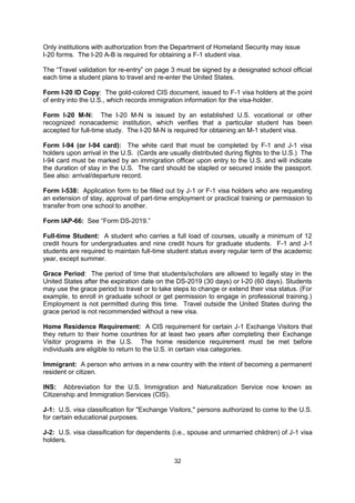 International Student and Scholar Services”, “Office of International Education” or
“International Programs Office.”

Dependent: A person who relies on the visa-holder for support. For CIS purposes, a
dependent is usually a spouse or an unmarried child.

Form DS-2019: The certificate of eligibility (or entry document) issued by a U.S. educational
institution, which verifies that a particular student is eligible for a J-1 visa. The “Travel
validation” on page 1 must be signed by a designated school official each time a
student/scholar plans to travel and re-enter the United States. (Formerly the Form IAP-66.)

Form I-20 A-B: The certificate of eligibility (or entry document) issued by a U.S. educational
institution, which verifies that a particular student has been accepted for full-time study.
Only institutions with authorization from the Department of Homeland Security may issue
I-20 forms. The I-20 A-B is required for obtaining a F-1 student visa.

The “Travel validation for re-entry” on page 3 must be signed by a designated school official
each time a student plans to travel and re-enter the United States.

Form I-20 ID Copy: The gold-colored CIS document, issued to F-1 visa holders at the point
of entry into the U.S., which records immigration information for the visa-holder.

Form I-20 M-N: The I-20 M-N is issued by an established U.S. vocational or other
recognized nonacademic institution, which verifies that a particular student has been
accepted for full-time study. The I-20 M-N is required for obtaining an M-1 student visa.

Form I-94 (or I-94 card): The white card that must be completed by F-1 and J-1 visa
holders upon arrival in the U.S. (Cards are usually distributed during flights to the U.S.) The
I-94 card must be marked by an immigration officer upon entry to the U.S. and will indicate
the duration of stay in the U.S. The card should be stapled or secured inside the passport.
See also: arrival/departure record.

Form I-538: Application form to be filled out by J-1 or F-1 visa holders who are requesting
an extension of stay, approval of part-time employment or practical training or permission to
transfer from one school to another.

Form IAP-66: See “Form DS-2019.”

Full-time Student: A student who carries a full load of courses, usually a minimum of 12
credit hours for undergraduates and nine credit hours for graduate students. F-1 and J-1
students are required to maintain full-time student status every regular term of the academic
year, except summer.

Grace Period: The period of time that students/scholars are allowed to legally stay in the
United States after the expiration date on the DS-2019 (30 days) or I-20 (60 days). Students
may use the grace period to travel or to take steps to change or extend their visa status. (For
example, to enroll in graduate school or get permission to engage in professional training.)
Employment is not permitted during this time. Travel outside the United States during the
grace period is not recommended without a new visa.

Home Residence Requirement: A CIS requirement for certain J-1 Exchange Visitors that
they return to their home countries for at least two years after completing their Exchange
Visitor programs in the U.S. The home residence requirement must be met before
individuals are eligible to return to the U.S. in certain visa categories.

                                              32
 