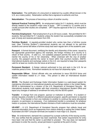 Immigrant: A person who arrives in a new country with the intent of becoming a permanent
resident or citizen.

INS: Abbreviation for the U.S. Immigration and Naturalization Service now known as
Citizenship and Immigration Services (CIS).

J-1: U.S. visa classification for "Exchange Visitors," persons authorized to come to the U.S.
for certain educational purposes.

J-2: U.S. visa classification for dependents (i.e., spouse and unmarried children) of J-1 visa
holders.

Notarization: The certification of a document or statement by a public official (known in the
U.S. as a notary public). Notarization verifies that a signature is authentic and true.

Naturalization: The process of becoming a citizen of another country.

Optional Practical Training (OPT): An employment option for F-1 students, which must be
directly related to the student’s major area of study. OPT is limited to 12 months and is
usually pursued after studies are completed. OPT requires approval of the U.S. immigration
authorities.

Part-time Employment: Paid employment of up to 20 hours a week. Not permitted for M-1
students. Not permitted for F-1 students unless the student has successfully completed one
year of study and receives permission from CIS.

Part-time Student: A regularly-enrolled student who carries less than a full-time course
load. (See "Full-time Student.") International students are not allowed to be part-time
students and cannot fall below a full-time study load each regular term of the academic year.

Passport: A formal document, certifying the identity and citizenship of the owner, issued by
the appropriate government agency (for example, the foreign ministry) of a country to a
citizen of that country. A valid (i.e., not outdated) passport permits the owner to exit and
reenter the country of his or her citizenship. When endorsed with the visa of another
country, the passport permits the owner to travel within that country's borders. (NOTE:
International students and exchange visitors in the U.S. are required to keep their passports
valid for at least six months into the future at all times.)

Permanent Resident: A foreign national authorized to live and work in the U.S. for an
indefinite period of time. Permanent residents do not have full citizenship rights.

Responsible Officer: School officials who are authorized to issue DS-2019 forms and
update information related to J-1 visas. This person is often an International Student
Adviser.

SEVIS: The Student and Exchange Visitor Information System is a web-based system for
maintaining information on international students and exchange visitors in the United States.
SEVIS is administered by a division of the U.S. Department of Homeland Security. All
international students must register with their university’s International Student Office and
report any changes of address or enrollment for entry into the SEVIS system.

Transfer: A change from one program, sponsor or institution to another. If a student or
scholar requests a transfer to a different educational program, specific permission is required
                                              33
 