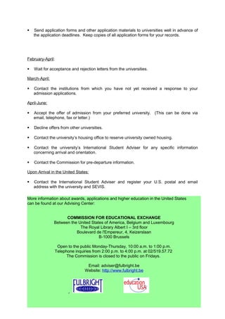 TIMELINE FOR PREPARING TO STUDY IN THE U.S.
12 to 18 months before departure:

    Evaluate your reasons for wanting to study in the U.S., consider the following:

           Motivation and objectives. Why the U.S. and not elsewhere?
           Future plans, academic interests and employment goals.
           English proficiency and academic ability.
           Time required to earn an American degree.
           Estimated cost of study and financial aid opportunities.

June-September:

    Select 5 to 10 universities on the bases of their programs, degrees offered, accreditation,
     level of selectivity, cost, location and size.

July-August:

    Find out which standardized tests are required for admission (TOEFL, IELTS, GRE,
     GMAT, etc.).

    Register to take the exams in October or November.            Forms are available at the
     Commission.

August-September:

    Download application forms for admission from the institutional web sites.

    If you have specific questions about an institution’s admissions procedures, send a letter
     of inquiry or email message to admissions staff well in advance of the application
     deadline.

October-February:

    Request official transcripts from your university and prepare English translations.

    Have the English translations and transcript copies certified at the Commission.

    Apply for financial aid in Belgium and the United States.

    Ask professors or other colleagues to prepare and send recommendation letters directly
     to the selected institutions.

    Send application forms and other application materials to universities well in advance of
     the application deadlines. Keep copies of all application forms for your records.

February-April:

    Wait for acceptance and rejection letters from the universities.




                                                35
 