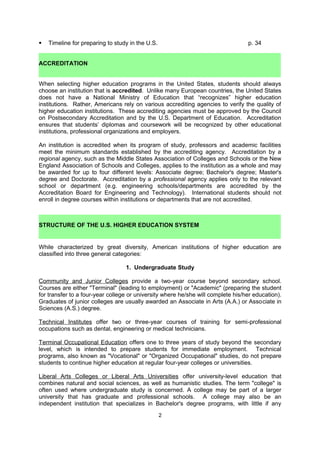 ACCREDITATION
When selecting higher education programs in the United States, students should always
choose an institution that is accredited. Unlike many European countries, the United States
does not have a National Ministry of Education that “recognizes” higher education
institutions. Rather, Americans rely on various accrediting agencies to verify the quality of
higher education institutions. These accrediting agencies must be approved by the Council
for Higher Education Accreditation and by the U.S. Department of Education. Accreditation
ensures that students’ diplomas and coursework will be recognized by other educational
institutions, professional organizations and employers. It also eases the transfer of credit
between institutions (i.e. between community colleges and universities), assures the quality
of curriculum, and provides access to federal and state funds for American citizens. If a
student plans to pursue licensure after a professional degree (i.e. law, medicine,
accounting), he/she must check to make sure that their program is accredited, in addition to
the school’s accreditation.

An institution is accredited when its program of study, professors and academic facilities
meet the minimum standards established by the accrediting agency. Accreditation by a
regional agency, such as the Middle States Association of Colleges and Schools or the New
England Association of Schools and Colleges, applies to the institution as a whole and may
be awarded for up to four different levels: Associate degree; Bachelor's degree; Master's
degree and Doctorate. Accreditation by a professional agency applies only to the relevant
school or department (e.g. engineering schools/departments are accredited by the
Accreditation Board for Engineering and Technology). International students should not
enroll in degree courses within institutions or departments that are not accredited.

To find out if a program is accredited check the CHEA website: http://www.chea.org/search/


 STRUCTURE OF THE U.S. HIGHER EDUCATION SYSTEM

While characterized by great diversity, American institutions of higher education are
classified into three general categories:

                                  1. Undergraduate Study

Community and Junior Colleges provide a two-year course beyond secondary school.
Courses are either "Terminal" (leading to employment) or "Academic" (preparing the student
for transfer to a four-year college or university where he/she will complete his/her education).
Graduates of junior colleges are usually awarded an Associate in Arts (A.A.) or Associate in
Sciences (A.S.) degree.

Technical Institutes offer two or three-year courses of training for semi-professional
occupations such as dental, engineering or medical technicians.

Terminal Occupational Education offers one to three years of study beyond the secondary
level, which is intended to prepare students for immediate employment. Technical
programs, also known as "Vocational" or "Organized Occupational" studies, do not prepare
students to continue higher education at regular four-year colleges or universities.

Liberal Arts Colleges or Liberal Arts Universities offer university-level education that
combines natural and social sciences, as well as humanistic studies. The term "college" is
often used where undergraduate study is concerned. A college may be part of a larger

                                               2
 