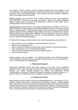 2. Graduate Study

Graduate and Professional Schools provide post-university study leading to the Master's or
doctoral degree.

Non-degree students are those who wish to take courses without enrolling for a specific
degree. Non-degree students can also be referred to as "special students.” Colleges and
universities are increasingly reluctant to accept "special students" unless they are enrolled
for a degree in another institution and are seeking instruction that is not available in their
home institution. Non-degree students do not have full access to all university facilities, such
as athletic, library and computer facilities. There is often a limit on the number of credits for
which a non-degree student may enroll.

Master's degrees, such as the M.A., M.S. or M.B.A. require a minimum of one academic
year. More often, 18 months or two years are needed. Master's and other professional
degrees usually require a minimum of 30 credits and a maximum of 60 credits, with an
average grade of "B" for the coursework.

Doctoral degrees may be earned in many fields of specialization and require a minimum of
three to four years of study beyond the Bachelor's degree and two to four years of study
after the Master's degree. Most graduate schools do not require that a student fulfill the
specific requirements for the Master's degree before becoming a candidate for the doctoral
degree, although many students find it desirable to do so. Doctorates in Education, Science
and Law are sometimes labeled Ed.D., Sc.D. or J.D. Most doctorates, however, are known
as Ph.D. (Doctor of Philosophy) degrees.

To obtain a Ph.D. degree or other doctorate, the university generally requires students to:

   Earn a certain number of credits in a required distribution of courses.
   Maintain an average grade of “B.”
   Pass a qualifying comprehensive examination after completion of the required courses.
   Pass examinations in one or more foreign languages.
   Write and defend a thesis that is the result of original research.
   Pass an oral examination.


Degree programs vary by institution. For detailed information about American degrees,
consult individual university catalogs and subject reference books, which are available on-
line or in the Commission’s Advising Center.

                                 3. Postdoctoral Research

Postdoctoral candidates should direct their inquiries to the Chair of the appropriate
department, with a copy to the Dean of the School. Please note that postdoctoral research
positions are usually arranged between the student and department through
correspondence, exchange of articles and personal connections between professors. In
general, there are no special forms to be completed or admission tests to be taken.

                                  4. Professional Training

Many professions require special training at the post-graduate level. A law degree (J.D.), for
example, requires three years of study beyond the Bachelor's degree; a medical degree
(M.D.) requires four years of study beyond the Bachelor's degree; and social work (M.S.W.)
requires two additional years of training beyond the Bachelor’s degree. In professional fields

                                               4
 