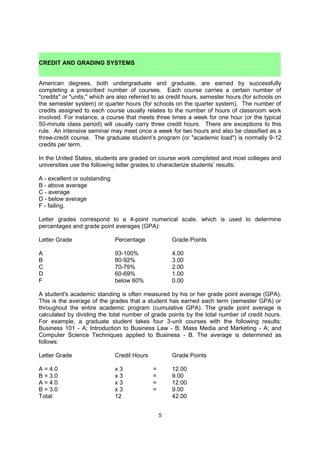 such as dentistry, veterinary medicine and architecture, four years of general undergraduate
work is usually required before admission to the professional program.


 CREDIT AND GRADING SYSTEMS
American degrees, both undergraduate and graduate, are earned by successfully
completing a prescribed number of courses. Each course carries a certain number of
"credits" or "units," which are also referred to as credit hours, semester hours (for schools on
the semester system) or quarter hours (for schools on the quarter system). The number of
credits assigned to each course usually relates to the number of hours of classroom work
involved. For instance, a course that meets three times a week for one hour (or the typical
50-minute class period) will usually carry three credit hours. There are exceptions to this
rule. An intensive seminar may meet once a week for two hours and also be classified as a
three-credit course. The graduate student’s program (or "academic load") is normally 9-12
credits per term.

In the United States, students are graded on course work completed and most colleges and
universities use the following letter grades to characterize students’ results:

A - excellent or outstanding
B - above average
C - average
D - below average
F - failing.

Letter grades correspond to a 4-point numerical scale, which is used to determine
percentages and grade point averages (GPA):

Letter Grade                   Percentage             Grade Points

A                              93-100%                4.00
B                              80-92%                 3.00
C                              70-79%                 2.00
D                              60-69%                 1.00
F                              below 60%              0.00

Some universities use a 10 point scale, 90-100% = A, etc… A student's academic standing
is often measured by his or her grade point average (GPA). This is the average of the
grades that a student has earned each term (semester GPA) or throughout the entire
academic program (cumulative GPA). The grade point average is calculated by dividing the
total number of grade points by the total number of credit hours. For example, a graduate
student takes four 3-unit courses with the following results: Business 101 - A; Introduction to
Business Law - B; Mass Media and Marketing - A; and Computer Science Techniques
applied to Business - B. The average is determined as follows:

Letter Grade                   Credit Hours           Grade Points

A = 4.0                      x3               =       12.00
B = 3.0                      x3               =       9.00
A = 4.0                      x3               =       12.00
B = 3.0                      x3               =       9.00
Total:                       12                       42.00
42.00 (grade points) ÷ 12 (credit hours)      =       3.5 GPA

                                                  5
 