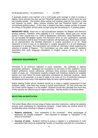 A graduate student must maintain a B or 3.00 grade point average in order to receive a
degree. Some schools may also use the "Pass/Fail" grading system in which there are only
two possible grades. The student either passes and receives credit for the course or fails
and receives no credit. Many schools combine both the "Pass/Fail Option" with the
conventional grading system. In this case, a student may take a certain number of courses
for a Pass or Fail grade, and the other courses using the conventional A - F grading system.

IMPORTANT NOTE: There are no real equivalencies between the Belgian and American
grading systems. Therefore, when applying to U.S. universities, always give your course
results in their original form (i.e. 15/20 or Satisfaction, Distinction, Great Distinction, etc.).
Do not translate the Belgian system into American terms on your applications; specially
trained admissions staff at each American institution will translate your results upon receipt.
For students’ personal information, an approximation of Belgian grades in American terms
can be found here: http://www.wes.org/gradeconversionguide/index.asp. The Commission
can provide an information sheet explaining the meaning of grades in Belgium. Universities
will always request English translations of students’ previous academic transcripts. If they do
not specify a translation service they would like a student to use (i.e. World Education
Services (WES), AACRO, etc.), the Commission can certify copies of academic documents
and verify language translations to English (names of courses, etc.) for a small fee.


    ADMISSION REQUIREMENTS

Admission to an American institution is never automatic. No certificate or diploma
guarantees admission. Applicants are considered on the basis of their academic record,
English proficiency, school references, admission tests, previous experience, proposed
project of study, etc. International students compete with American students for available
spaces and must follow the same application procedures as American students. Since
admission is not automatic, it is wise to apply to as many as 5 to 10 American institutions
simultaneously (even more, if the applicant does not have a good academic record).

Before seeking further advice, students should try to make a realistic assessment of their
academic ability. How have they scored in school examinations? Do they come near the
top of their school classes or in the middle? Students should also calculate how much they
or their parents can afford to pay for higher education. See the section on finances below.

    SELECTING AN INSTITUTION

The United States offers a broad range of higher education institutions, making the selection
process quite challenging for international students. When making a decision to apply to an
American college, one should consider not just academic matters, but also one’s own
lifestyle and climatic and geographic preferences. Listed below are several factors for
consideration when choosing a college or university:

    Geographic location. The United States is a large country offering a great variety of
     climatic and geographic conditions – from long and harsh winters of the Midwest, to
     tropical zones of Florida and the South, from mountains of Colorado and Utah, to ocean
     beaches and surf of California. Also, one can find outstanding academic institutions in
     large cities and small towns, in the suburbs, and in rural areas. Some students wish to
     live in a particular city or near family or friends.

    Location can also be connected to particular fields of study. A student looking for a
     course in petroleum engineering, for instance, will find most programs near

                                                6
 