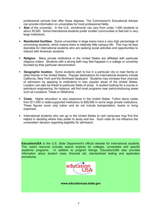 petrol-producing areas such as Louisiana, Texas or Oklahoma. California, the Northeast
    and New York and are among the most popular destinations for international students.
    Sometimes students may increase their chances of admission by applying to institutions
    in less popular areas of the United States.

   Size of the university. In the U.S., enrollments can vary from a few hundred students to
    over 50,000. Based on their personal traits, some students may prefer smaller
    communities so as not to feel lost in very large institutions, while others will thrive in
    mega-universities surrounded by tens of thousands of students. Size can also be tied to
    availability of professors and a variety of academic majors available. Smaller universities
    may boast more opportunities for one-on-one collaborative research with professors,
    while larger universities tend to offer a much broader range of academic choices. Larger
    universities may also be more diverse in terms of student population.


   Courses of study. Students should research universities to make sure they offer studies
    and degrees in their desired fields: no institution offers every academic subject. The
    higher specialized the field is (forestry, aeronautics, jazz), the fewer institutions may be
    offering it. The Commission's Educational Adviser can provide information on universities
    for most fields. Students may also consider the option to “create your own major” in the
    United States or pursue an accelerated dual degree (i.e. B.S. in Accounting and MBA).

   Residential facilities. In the US, there are two main types of educational institutions –
    those that offer student accommodation (so called, residential colleges) and those with
    very limited or no accommodation (commuter schools), where the majority of students
    come for a day of classes before returning home. Universities with a high percentage of
    commuting students offer little campus life. This may be less desirable for international
    students who are seeking social activities and opportunities to interact with American
    students.

   Residential life with its opportunities for interaction and community life may also
    significantly differ depending on whether the university has a self-contained campus or
    not. Because of the lack of space and high real estate prices, many urban residential
    institutions are spread out, and students may need to travel for classes and dormitories.
    On the other hand, campus-based institutions offer students easy access to academic,
    athletic, and cultural facilities, and a closer community feel. At some American
    universities, sororities and fraternities may play a large role in campus life.

   Relative selectivity. How competitive is the university? Does the school offer an Early
    Action/Decision application? What percentages of applicants are actually accepted?
    How important for you is “ranking”, “prestige” or “reputation” in the choice of university?

   Costs. Higher education is very expensive in the United States. Tuition alone may vary
    from about $ 10,000 in state-supported institutions to over $ 50,000 in some private
    institutions. These figures may cover only tuition and not include room & board,
    transportation, books, health insurance and/or living expenses. Students should consider
    the scholarships and grants offered by a university, as well as the sustained renewability
    of the grant.

   Religion. Many private institutions in the United States are affiliated with particular
    religious orders. Students with a strong faith may feel happiest in a college or university
    founded by their particular denomination.

   Visiting campus. International students who can go to the United States to visit

                                               7
 