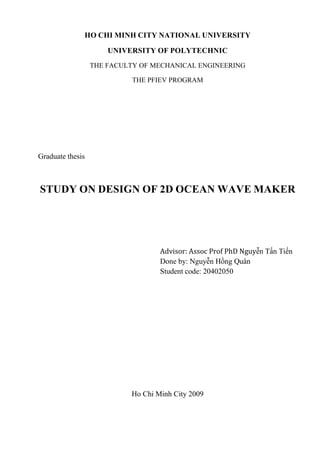 HO CHI MINH CITY NATIONAL UNIVERSITY

                      UNIVERSITY OF POLYTECHNIC
                  THE FACULTY OF MECHANICAL ENGINEERING

                            THE PFIEV PROGRAM




Graduate thesis



STUDY ON DESIGN OF 2D OCEAN WAVE MAKER




                                   Advisor: Assoc Prof PhD Nguyễn Tấn Tiến
                                   Done by: Nguyễn Hồng Quân
                                   Student code: 20402050




                           Ho Chi Minh City 2009
 