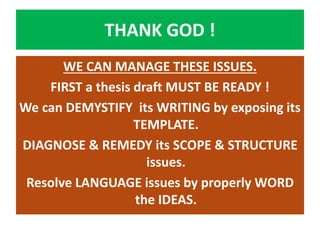 THANK GOD !
WE CAN MANAGE THESE ISSUES.
FIRST a thesis draft MUST BE READY !
We can DEMYSTIFY its WRITING by exposing its
TEMPLATE.
DIAGNOSE & REMEDY its SCOPE & STRUCTURE
issues.
Resolve LANGUAGE issues by properly WORD
the IDEAS.
 
