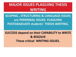 MAJOR ISSUES PLAGUING THESIS
WRITING
SCOPING , STRUCTURING & LANGUAGE ISSUES
are PERENNIAL ISSUES PLAGUING
POSTGRADUATE students` THESIS WRITING.
SUCCESS depend on their CAPABILITY to WRITE
& RESOLVE
These critical WRITING ISSUES.
 