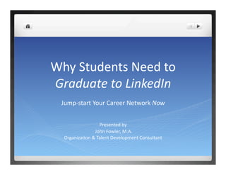 Why Students Need to  
Graduate to LinkedIn 
 Jump‐start Your Career Network Now 


                  Presented by 
                John Fowler, M.A.  
  OrganizaDon & Talent Development Consultant 
 