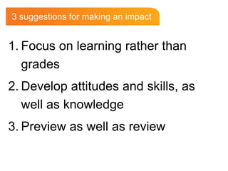3 suggestions for making an impactFocus on learning rather than gradesDevelop attitudes and skills, as well as knowledgePreview as well as review